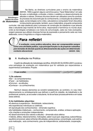60
Metodologiae
Didáticadoensino
de Matemática
Para refletir!Para refletir!Para refletir!Para refletir!Para refletir!
Na Bahia, as diretrizes curriculares para o ensino da matemática
(BAHIA, 1994) sugerem alguns caminhos para o “fazer Matemática” em sala
de aula: a criatividade, a intuição, o lúdico, o estético e o desenvolvimento de
atitudes e valores. Diversos recursos devem ser utilizados como fio condutor
do processo de (re)construção do conhecimento, a (re)solução de problemas,
jogos, as tecnologias como vídeo, calculadora e computador foram discutidos
no documento que propõe, também, que a matemática, enquanto componente
curricular, não seja obstáculo para o processo de construção da cidadania e que através
dela o estudante seja inserido de forma ativa, responsável e harmônica no mundo atual,
onde as tecnologias complexas e os meios de comunicação, cada vez mais avançados,
exigem pessoas que utilizem diversas formas de expressão e pensamento cada vez mais
elaborado, como o lingüístico e o lógico-matemático.
A avaliação, como prática educativa, deve ser compreendida sempre
como uma atividade política, cuja principal função é a de propiciar subsídios
para tomadas de decisão quanto ao direcionamento das ações em determinado
contexto educacional. (NEDER, 1996)
A Avaliação na Prática
A partir da utilização de metodologia científica, SOUZA DE OLIVEIRA (2001) construiu
uma estratégia de avaliação em matemática que foi validada por especialistas e
experimentos controlados. Propõe:
O que avaliar.
1) Os saberes:
•Ser – os comportamentos;
•Fazer – as habilidades;
•Conviver – as atitudes;
•Conhecer – os conhecimentos.
Nenhum desses elementos se constrói isoladamente; ao contrário, é o seu inter-
relacionamento ou entrelaçamento que definem o perfil do cidadão, de trabalhador e de
profissional; portanto, ao se avaliar o estudante, há de se fazer processualmente e em todas
estas esferas.
2) As habilidades adquiridas:
•A abertura à experiência – flexibilidade, redescoberta;
•As experiências individuais ou coletivas;
•A reprodução dos conhecimentos – dimensão cognitiva;
•As habilidades intelectuais – conhecimento, compreensão, análise, síntese e aplicação;
• As criações e produções independentes;
•O desenvolvimento dos valores e atitudes – dimensão sócio afetiva:
• Valores, afetos, relacionamentos, motivações, saber o que quer, segurança, autoconfiança,
equilíbrio emocional, saber enfrentar dificuldades, perseverança, concentração, auto estima,
auto realização, auto conhecimento, grau de independência, solidariedade, cooperação.
 
