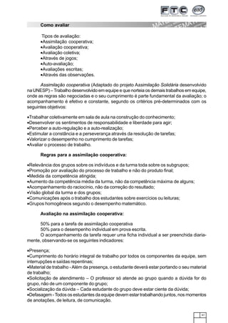 61
Como avaliar
Tipos de avaliação:
•Assimilação cooperativa;
•Avaliação cooperativa;
•Avaliação coletiva;
•Através de jogos;
•Auto-avaliação;
•Avaliações escritas;
•Através das observações.
Assimilação cooperativa (Adaptado do projeto Assimilação Solidária desenvolvido
na UNESP) – Trabalho desenvolvido em equipe e que norteia os demais trabalhos em equipe,
onde as regras são negociadas e o seu cumprimento é parte fundamental da avaliação; o
acompanhamento é efetivo e constante, segundo os critérios pré-determinados com os
seguintes objetivos:
•Trabalhar coletivamente em sala de aula na construção do conhecimento;
•Desenvolver os sentimentos de responsabilidade e liberdade para agir;
•Perceber a auto-regulação e a auto-realização;
•Estimular a constância e a perseverança através da resolução de tarefas;
•Valorizar o desempenho no cumprimento de tarefas;
•Avaliar o processo de trabalho.
Regras para a assimilação cooperativa:
•Relevância dos grupos sobre os indivíduos e da turma toda sobre os subgrupos;
•Promoção por avaliação do processo de trabalho e não do produto final;
•Medida da competência atingida;
•Aumento da competência média da turma, não da competência máxima de alguns;
•Acompanhamento do raciocínio, não da correção do resultado;
•Visão global da turma e dos grupos;
•Comunicações após o trabalho dos estudantes sobre exercícios ou leituras;
•Grupos homogêneos segundo o desempenho matemático.
Avaliação na assimilação cooperativa:
50% para a tarefa de assimilação cooperativa
50% para o desempenho individual em prova escrita.
O acompanhamento da tarefa requer uma ficha individual a ser preenchida diaria-
mente, observando-se os seguintes indicadores:
•Presença;
•Cumprimento do horário integral de trabalho por todos os componentes da equipe, sem
interrupções e saídas repentinas;
•Material de trabalho -Além da presença, o estudante deverá estar portando o seu material
de trabalho;
•Solicitação de atendimento – O professor só atende ao grupo quando a dúvida for do
grupo, não de um componente do grupo;
•Socialização da dúvida – Cada estudante do grupo deve estar ciente da dúvida;
•Defasagem - Todos os estudantes da equipe devem estar trabalhando juntos, nos momentos
de anotações, de leitura, de comunicação.
 
