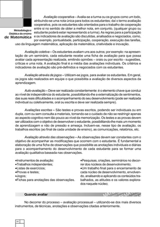 62
Metodologiae
Didáticadoensino
de Matemática
Avaliação cooperativa –Avalia-se a turma ou os grupos como um todo,
atribuindo-se uma nota única para todos os estudantes; daí o termo avaliação
cooperativa, pois os estudantes são orientados para o trabalho de cooperação
entre si no sentido de obter a melhor nota, em conjunto, (qualquer grupo ou
estudante poderá estar representando a turma).As regras para a participação
e os indicadores de avaliação são discutidas, analisados e negociados, como,
por exemplo, pontualidade, participação, cooperação, execução das tarefas,
uso da linguagem matemática, aplicação da matemática, criatividade e inovação.
Avaliação coletiva – Os estudantes avaliam uns aos outros; por exemplo: na apresen-
tação de um seminário, cada estudante recebe uma ficha de avaliação para que possa
avaliar cada apresentação realizada, emitindo opiniões – orais ou por escrito - sugestões,
críticas e uma nota. A avaliação final é a média das avaliações individuais. Os critérios e
indicadores de avaliação são pré-definidos e negociados com os estudantes.
Avaliação através de jogos – Utilizam-se jogos, para avaliar os estudantes. Em geral,
os jogos são realizados em equipe o que possibilita a avaliação de diversos aspectos da
aprendizagem.
Auto-avaliação – Deve ser realizada constantemente: é o elemento chave que conduz
ao nível de independência do estudante, possibilitando-lhe a externalização de sentimentos,
das suas reais dificuldades e o acompanhamento do seu desenvolvimento (pode ser realizada
individual ou coletivamente, oral ou escrita e deve ser realizada sempre).
Avaliações escritas – São testes e provas escritos, podendo ser individuais ou em
dupla, com ou sem consulta a materiais, tomando-se o cuidado de não se restringir apenas
ao aspecto cognitivo nem tão pouco ao nível da memorização. Os testes e as provas devem
ser utilizados com o objetivo de desenvolver o estudante, possibilitando-lhe mais um momento
de aprendizagem e não de pressão e ameaça. Incluem-se, nesse tipo de avaliação, os
trabalhos escritos (ao final de cada unidade de ensino), as comunicações, relatórios, etc.
Avaliação através das observações – As observações devem ser constantes com o
objetivo de acompanhar as modificações que ocorrem com o estudante. É fundamental a
elaboração de uma ficha de observações que possibilite as anotações individuais e diárias
para o acompanhamento do desenvolvimento de cada estudante para se formar uma
avaliação qualitativa baseada nas observações.
•Instrumentos de avaliação:
•Trabalhos independentes;
•Listas de exercícios;
•Provas e testes;
•Jogos;
•Fichas para anotações das observações.
•Pesquisas, criações, seminários no decor-
rer dos núcleos de desenvolvimento;
•Um trabalho final para o encerramento de
cada núcleo de desenvolvimento, envolven-
do, analisando e aplicando os conteúdos tra-
balhados, as atitudes e os valores explora-
dos naquele núcleo;
Quando avaliar
No decorrer do processo – avaliação processual – utilizando-se dos mais diversos
instrumentos, de técnicas, anotações e observações citadas anteriormente.
 