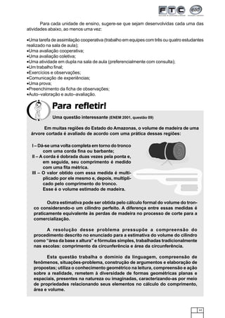 63
Para refletir!Para refletir!Para refletir!Para refletir!Para refletir!
Para cada unidade de ensino, sugere-se que sejam desenvolvidas cada uma das
atividades abaixo, ao menos uma vez:
•Uma tarefa de assimilação cooperativa (trabalho em equipes com três ou quatro estudantes
realizado na sala de aula);
•Uma avaliação cooperativa;
•Uma avaliação coletiva;
•Uma atividade em dupla na sala de aula (preferencialmente com consulta);
•Um trabalho final;
•Exercícios e observações;
•Comunicação de experiências;
•Uma prova;
•Preenchimento da ficha de observações;
•Auto–valoração e auto–avaliação.
Uma questão interessante (ENEM 2001, questão 09)
Em muitas regiões do Estado do Amazonas, o volume de madeira de uma
árvore cortada é avaliado de acordo com uma prática dessas regiões:
I – Dá-se uma volta completa em torno do tronco
com uma corda fina ou barbante;
II – A corda é dobrada duas vezes pela ponta e,
em seguida, seu comprimento é medido
com uma fita métrica.
III – O valor obtido com essa medida é multi-
plicado por ele mesmo e, depois, multipli-
cado pelo comprimento do tronco.
Esse é o volume estimado de madeira.
Outra estimativa pode ser obtida pelo cálculo formal do volume do tron-
co considerando-o um cilindro perfeito. A diferença entre essas medidas é
praticamente equivalente às perdas de madeira no processo de corte para a
comercialização.
A resolução desse problema pressupõe a compreensão do
procedimento descrito no enunciado para a estimativa do volume do cilindro
como “área da base x altura” e fórmulas simples, trabalhadas tradicionalmente
nas escolas: comprimento da circunferência e área da circunferência.
Esta questão trabalha o domínio da linguagem, compreensão de
fenômenos, situações-problema, construção de argumentos e elaboração de
propostas; utiliza o conhecimento geométrico na leitura, compreensão e ação
sobre a realidade, remetem à diversidade de formas geométricas planas e
espaciais, presentes na natureza ou imaginadas, caracterizando-as por meio
de propriedades relacionando seus elementos no cálculo do comprimento,
área e volume.
 
