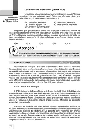 64
Metodologiae
Didáticadoensino
de Matemática
AtençãoAtençãoAtençãoAtençãoAtenção !!!!!
Um padeiro quer gastar toda sua farinha para fazer pães. Trabalhando sozinho, ele
conseguiria acabar com a farinha em 6 horas; com um ajudante, o mesmo poderia ser feito
em 2 horas. O padeiro começou a trabalhar sozinho; depois de algum tempo, cansado, ele
chamou seu ajudante e assim, após 150 minutos a farinha acabou. Quantos minutos o padeiro
trabalhou sozinho?
A) 60 B) 30 C)15 D)45 E)105
Outras questões interessantes (OBMEP 2005)
Uma loja de sabonetes realiza uma promoção com o anúncio “Compre
um e leve outro pela metade do preço”. Outra promoção que a loja poderia
fazer oferecendo o mesmo desconto percentual é
A) “Leve dois e pague um” B) “Leve três e pague um”
C) “Leve três e pague dois” D) “Leve quatro e pague três”
E) “Leve cinco e pague quatro”
Qual é a análise que você faz destas questões? Que competências elas
trabalham? Que habilidades elas mobilizam? Que conteúdos são envolvidos?
O SAEB e o ENEM
As atividades de avaliação educacional no Brasil são bastante escassas na maioria
das vezes baseia-se no rendimento escolar, mesmo que colete dados sócio-econômicos e
outras variáveis ligadas ao ensino, ao professor e às condições de ensino.Apartir da década
de 60 começa a ter certo impulso. Vêem-se em destaque as avaliações do rendimento
acadêmico ao término dos cursos de graduação, o SEAB (1990) e o ENEM. As ações
voltadas para a avaliação educacional no Brasil são realizadas por parte de órgãos públicos
como o Ministério da Educação ou Secretarias de Estado que muitas vezes solicitam às
universidades, outras instituições, ou fundações públicas ou privadas.
SAEB e ENEM têm diferenças
O SAEB é diferente do Exame Nacional do Ensino Médio (ENEM). “O SAEB permite
avaliar os fatores que interferem na aprendizagem dos estudantes. Seus resultados fornecem
subsídios para a formulação de ações voltadas à melhoria dos indicadores de desempenho
escolar”, explica Maria Helena Guimarães de Castro, presidente do Instituto Nacional de
Estudos e Pesquisas Educacionais (INEP), órgão ligado ao Ministério da Educação
responsável pela avaliação.
O ENEM, ao contrário, tem como objetivo avaliar o desempenho individual do
estudante ao término da escolaridade básica, aferindo o desenvolvimento das competências
fundamentais ao exercício da cidadania. Serve, portanto, como referência para orientar
escolhas futuras, tanto em relação à continuidade de estudos quanto em relação ao ingresso
no mercado de trabalho. Por ser um exame voluntário, os resultados globais não podem ser
tomados como representativos das redes de ensino nem permitem estabelecer
comparações entre as unidades da federação.
 
