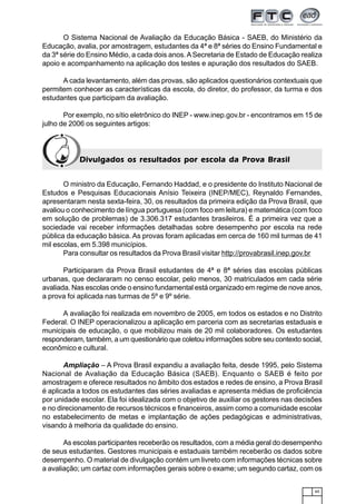 65
O Sistema Nacional de Avaliação da Educação Básica - SAEB, do Ministério da
Educação, avalia, por amostragem, estudantes da 4ª e 8ª séries do Ensino Fundamental e
da 3ª série do Ensino Médio, a cada dois anos.ASecretaria de Estado de Educação realiza
apoio e acompanhamento na aplicação dos testes e apuração dos resultados do SAEB.
A cada levantamento, além das provas, são aplicados questionários contextuais que
permitem conhecer as características da escola, do diretor, do professor, da turma e dos
estudantes que participam da avaliação.
Por exemplo, no sítio eletrônico do INEP - www.inep.gov.br - encontramos em 15 de
julho de 2006 os seguintes artigos:
Divulgados os resultados por escola da Prova BrasilDivulgados os resultados por escola da Prova BrasilDivulgados os resultados por escola da Prova BrasilDivulgados os resultados por escola da Prova BrasilDivulgados os resultados por escola da Prova Brasil
O ministro da Educação, Fernando Haddad, e o presidente do Instituto Nacional de
Estudos e Pesquisas Educacionais Anísio Teixeira (INEP/MEC), Reynaldo Fernandes,
apresentaram nesta sexta-feira, 30, os resultados da primeira edição da Prova Brasil, que
avaliou o conhecimento de língua portuguesa (com foco em leitura) e matemática (com foco
em solução de problemas) de 3.306.317 estudantes brasileiros. É a primeira vez que a
sociedade vai receber informações detalhadas sobre desempenho por escola na rede
pública da educação básica. As provas foram aplicadas em cerca de 160 mil turmas de 41
mil escolas, em 5.398 municípios.
Para consultar os resultados da Prova Brasil visitar http://provabrasil.inep.gov.br
Participaram da Prova Brasil estudantes de 4ª e 8ª séries das escolas públicas
urbanas, que declararam no censo escolar, pelo menos, 30 matriculados em cada série
avaliada. Nas escolas onde o ensino fundamental está organizado em regime de nove anos,
a prova foi aplicada nas turmas de 5º e 9º série.
A avaliação foi realizada em novembro de 2005, em todos os estados e no Distrito
Federal. O INEP operacionalizou a aplicação em parceria com as secretarias estaduais e
municipais de educação, o que mobilizou mais de 20 mil colaboradores. Os estudantes
responderam, também, a um questionário que coletou informações sobre seu contexto social,
econômico e cultural.
Ampliação – A Prova Brasil expandiu a avaliação feita, desde 1995, pelo Sistema
Nacional de Avaliação da Educação Básica (SAEB). Enquanto o SAEB é feito por
amostragem e oferece resultados no âmbito dos estados e redes de ensino, a Prova Brasil
é aplicada a todos os estudantes das séries avaliadas e apresenta médias de proficiência
por unidade escolar. Ela foi idealizada com o objetivo de auxiliar os gestores nas decisões
e no direcionamento de recursos técnicos e financeiros, assim como a comunidade escolar
no estabelecimento de metas e implantação de ações pedagógicas e administrativas,
visando à melhoria da qualidade do ensino.
As escolas participantes receberão os resultados, com a média geral do desempenho
de seus estudantes. Gestores municipais e estaduais também receberão os dados sobre
desempenho. O material de divulgação contém um livreto com informações técnicas sobre
a avaliação; um cartaz com informações gerais sobre o exame; um segundo cartaz, com os
 