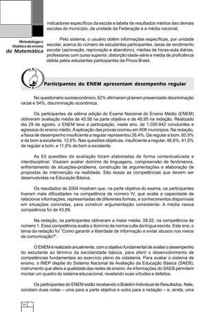 66
Metodologiae
Didáticadoensino
de Matemática
indicadores específicos da escola e tabela de resultados médios das demais
escolas do município, da unidade da Federação e a média nacional.
Pelo sistema, o usuário obtém informações específicas, por unidade
escolar, acerca do número de estudantes participantes, taxas de rendimento
escolar (aprovação, reprovação e abandono), médias de horas-aula diárias,
professores com curso superior, distorção idade-série e média de proficiência
obtida pelos estudantes participantes da Prova Brasil.
Participantes do ENEM apresentam desempenho regularParticipantes do ENEM apresentam desempenho regularParticipantes do ENEM apresentam desempenho regularParticipantes do ENEM apresentam desempenho regularParticipantes do ENEM apresentam desempenho regular
No questionário socioeconômico, 62% afirmaram já terem presenciado discriminação
racial e 54%, discriminação econômica.
Os participantes da sétima edição do Exame Nacional do Ensino Médio (ENEM)
obtiveram avaliação média de 45,58 na parte objetiva e de 48,95 na redação. Realizado
dia 29 de agosto, o ENEM teve a participação, neste ano, de 1.035.642 concluintes e
egressos do ensino médio.Aaplicação das provas ocorreu em 608 municípios. Na redação,
a faixa de desempenho insuficiente a regular representou 26,4%. De regular a bom, 60,9%
e de bom a excelente, 12,6%. Nas questões objetivas, insuficiente a regular, 46,8%, 41,6%
de regular a bom, e 11,6% de bom a excelente.
As 63 questões da avaliação foram elaboradas de forma contextualizada e
interdisciplinar. Visaram avaliar domínio de linguagens, compreensão de fenômenos,
enfrentamento de situações-problema, construção de argumentações e elaboração de
propostas de intervenção na realidade. São essas as competências que devem ser
desenvolvidas na Educação Básica.
Os resultados de 2004 mostram que, na parte objetiva do exame, os participantes
tiveram mais dificuldades na competência de número IV, que avalia a capacidade de
relacionar informações, representadas de diferentes formas, e conhecimentos disponíveis
em situações concretas, para construir argumentação consistente. A média nessa
competência foi de 43,89.
Na redação, os participantes obtiveram a maior média, 58,02, na competência de
número 1. Essa competência avalia o domínio da norma culta da língua escrita. Este ano, o
tema da redação foi “Como garantir a liberdade de informação e evitar abusos nos meios
de comunicação?”.
O ENEM é realizado anualmente, com o objetivo fundamental de avaliar o desempenho
do estudante ao término da escolaridade básica, para aferir o desenvolvimento de
competências fundamentais ao exercício pleno da cidadania. Para avaliar o sistema de
ensino, o INEP dispõe do Sistema Nacional de Avaliação da Educação Básica (SAEB),
instrumento que afere a qualidade das redes de ensino.As informações do SAEB permitem
montar um quadro do sistema educacional, revelando suas virtudes e defeitos.
Os participantes do ENEM estão recebendo o Boletim Individual de Resultados. Nele,
constam duas notas – uma para a parte objetiva e outra para a redação – e, ainda, uma
 