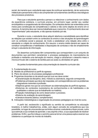 69
social, de maneira que o estudante seja capaz de continuar aprendendo, de ter autonomia
intelectual e pensamento crítico e de compreender os fundamentos científicos e tecnológicos
dos processos produtivos.
Para que o estudante aprenda a pensar e a relacionar o conhecimento com dados
da experiência cotidiana, o currículo precisa, em primeiro lugar, perder seu caráter
enciclopédico e congestionado de informações. Os conteúdos devem ser entendidos como
meios para constituição de competências e valores e não como objetos do ensino em si
mesmos.Amemória deve ser menos trabalhada que o raciocínio. O conhecimento deve ser
“experimentado” pelo estudante, e não apenas recebido por ele.
Durante o curso, o estudante deve adquirir abertura e sensibilidade para identificar
as relações que existem entre os conteúdos do ensino e das situações de aprendizagem
com os contextos social e pessoal, de modo a estabelecer uma relação ativa entre o
estudante e o objeto do conhecimento. Em resumo: o ensino médio deverá ser capaz de
constituir competências e habilidades e disposições de condutas e não de simplesmente
entupir o estudante de informação.
Os desenhos curriculares têm componentes que correspondem a um conjunto de
documentos que permitem caracterizar o processo pedagógico do macrosistema da
profissão e mediante uma derivação do mesmo, chega a caracterizar o desenho meso e
microcurrricular até o sistema de tarefas para as aulas ou atividades em geral.
As partes fundamentais para a documentação do desenho curricular são:
1. Fundamentação do curso.
2. Modelo do profissional ou perfil do egresso.
3. Plano de estudo ou do processo pedagógico profissional.
4. Programas docentes ou de estudo que por sua vez deve conter:
•Caracterização da disciplina, área, módulo ou assinatura, segundo corresponda.
•Problemas principais que deve dar respostas, em correspondência com os problemas
integradores inerentes à profissão.
•Objetivos gerais nos que se concretizam as sistematizações do perfil do egresso.
•Sistemas de conteúdos (subsistema de conhecimentos e de habilidades e de
qualidades e valores que se trabalharão na matéria).
•Projeção metodológica de como desenvolver o processo.
•Sistema de avaliação da aprendizagem.
•Literatura docente (básica, complementar)
5. Indicações metodológicas e organização do processo pedagógico ao nível do curso.
A partir daí, esclarecido o significado ou sentido da competência na educação
brasileira, é melhor trabalharmos, então, com algum conceito de competência que nos
possibilite, no lugar de uma escola que se limita a ensinar o estudante a fazer provas, outra
que estimule a sua vontade de aprender, o seu espírito crítico, a sua capacidade de resolver
problemas. Enfim, que lhe indique o caminho para se tornar uma pessoa apta a exercer sua
cidadania e a participar do mundo do trabalho.
 