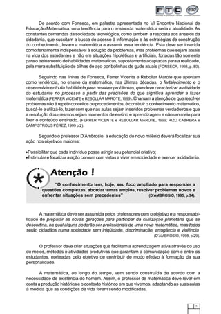 71
AtençãoAtençãoAtençãoAtençãoAtenção !!!!!
De acordo com Fonseca, em palestra apresentada no VI Encontro Nacional de
Educação Matemática, uma tendência para o ensino da matemática seria a atualidade. As
constantes demandas da sociedade tecnológica, como também a resposta aos anseios da
cidadania, que suscitam a busca do acesso à informação e às estratégias de construção
do conhecimento, levam a matemática a assumir essa tendência. Esta deve ser inserida
como ferramenta indispensável à solução de problemas, mas problemas que sejam atuais
na vida dos estudantes e não em situações hipotéticas e artificiais, forjadas tão somente
para o treinamento de habilidades matemáticas, supostamente adaptadas para a realidade,
pela mera substituição de bilhas de aço por bolinhas de gude atuais (FONSECA, 1998, p. 80).
Seguindo nas linhas de Fonseca, Ferrer Vicente e Rebollar Marote que apontam
como tendência, no ensino da matemática, nas últimas décadas, o fortalecimento e o
desenvolvimento da habilidade para resolver problemas, que deve caracterizar a atividade
do estudante no processo a partir das precisões do que significa aprender a fazer
matemática (FERRER VICENTE e REBOLLAR MAROTE, 1999). Chamam a atenção de que resolver
problemas não é repetir conceitos ou procedimentos, é construir o conhecimento matemático,
buscá-lo e utilizá-lo, fazer com que nas aulas sejam inseridos problemas verdadeiros e que
a resolução dos mesmos sejam momentos de ensino e aprendizagem e não um meio para
fixar o conteúdo ensinado. (FERRER VICENTE e REBOLLAR MAROTE, 1999; RIZO CABRERA e
CAMPISTROUS PÉREZ, 1999 p.2).
Segundo o professor D’Ambrosio, a educação do novo milênio deverá focalizar sua
ação nos objetivos maiores:
•Possibilitar que cada indivíduo possa atingir seu potencial criativo;
•Estimular e focalizar a ação comum com vistas a viver em sociedade e exercer a cidadania.
“O conhecimento tem, hoje, seu foco ampliado para responder a
questões complexas, abordar temas amplos, resolver problemas novos e
enfrentar situações sem precedentes” (D’AMBROSIO, 1995, p.34).
A matemática deve ser assumida pelos professores com o objetivo e a responsabi-
lidade de preparar as novas gerações para participar da civilização planetária que se
descortina, na qual alguns poderão ser profissionais de uma nova matemática, mas todos
serão cidadãos numa sociedade sem iniqüidade, discriminação, arrogância e violência
(D’AMBROSIO, 1998, p.29).
O professor deve criar situações que facilitem a aprendizagem ativa através do uso
de meios, métodos e atividades produtivas que garantam a comunicação com e entre os
estudantes, norteadas pelo objetivo de contribuir de modo efetivo à formação da sua
personalidade.
A matemática, ao longo do tempo, vem sendo construída de acordo com a
necessidade de existência do homem. Assim, o professor de matemática deve levar em
conta a produção histórica e o contexto histórico em que vivemos, adaptando as suas aulas
à medida que as condições de vida forem sendo modificadas.
 