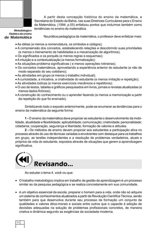 72
Metodologiae
Didáticadoensino
de Matemática
A partir desta concepção histórica do ensino da matemática, a
Secretaria do Estado da Bahia, nas suas Diretrizes Curriculares para o Ensino
da Matemática, (1994, p.55) enfatizou pontos que incluímos também como
tendências no ensino da matemática.
Na prática pedagógica da matemática, o professor deve enfatizar mais:
• As idéias (e menos a nomenclatura, os símbolos e códigos);
• A compreensão dos conceitos, estabelecendo relações e descobrindo suas prioridades
(e menos o treinamento de habilidades e a mecanização de algoritmos);
• Os significados e os porquês (e menos regras e esquemas);
• A intuição e a contextualização (e menos formalização);
• As situações-problema significativas ( e menos operações rotineiras);
• Os conceitos matemáticos, aproveitando a experiência anterior do estudante (e não de
modo separado do seu cotidiano);
• As atividades em grupo (e menos o trabalho individual);
• A curiosidade, a iniciativa, a criatividade do estudante (e menos imitação e repetição);
• As atividades lúdicas (e menos exercícios mecânicos e repetitivos);
• O uso de textos, tabelas e gráficos pesquisados em livros, jornais e revistas atualizadas (e
menos dados fictícios);
• A construção do conhecimento ou o aprender fazendo (e menos a memorização a partir
da repetição do que foi ensinado).
Sintetizando todo o exposto anteriormente, pode-se enumerar as tendências para o
ensino da matemática da seguinte forma:
1 - O ensino da matemática deve propiciar ao estudante o desenvolvimento da mobi-
lidade, atualidade e flexibilidade; aplicabilidade; comunicação; criatividade; personalidade;
cidadania; cooperação, segurança e liberdade; formação de valores e atitudes.
2 - Os métodos de ensino devem propiciar aos estudantes a participação ativa no
processo através do uso de técnicas variadas e envolventes com destaque para os trabalhos
em grupo, as tarefas independentes e a resolução de problemas verdadeiros, atuais e
próprios da vida do estudante, expostos através de situações que gerem a aprendizagem
significativa.
Revisando...Revisando...Revisando...Revisando...Revisando...
Ao estudar o tema 4. você viu que:
• O trabalho metodológico implica em trabalho de gestão de aprendizagem é um processo
similar ao da pesquisa pedagógica e se realiza concretamente em sua comunidade.
• é um objetivo essencial da escola, preparar o homem para a vida, onde não só adquire
um sistema de conhecimentos atualizados a partir da Revolução Científica Técnica, senão
também para que desenvolva durante seu processo de formação um conjunto de
qualidades e valores ético-morais e sociais entre outros que o capacite à adoção de
decisões adequadas na solução de problemas profissionais concretos, de maneira
criativa e dinâmica segundo as exigências da sociedade moderna.
 