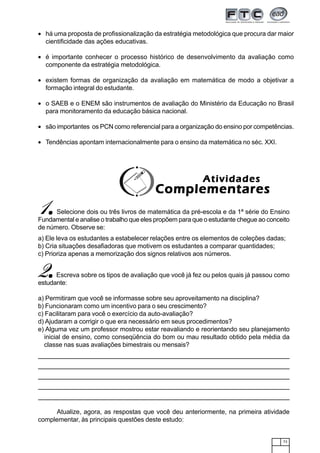 73
• há uma proposta de profissionalização da estratégia metodológica que procura dar maior
cientificidade das ações educativas.
• é importante conhecer o processo histórico de desenvolvimento da avaliação como
componente da estratégia metodológica.
• existem formas de organização da avaliação em matemática de modo a objetivar a
formação integral do estudante.
• o SAEB e o ENEM são instrumentos de avaliação do Ministério da Educação no Brasil
para monitoramento da educação básica nacional.
• são importantes os PCN como referencial para a organização do ensino por competências.
• Tendências apontam internacionalmente para o ensino da matemática no séc. XXI.
1.....Selecione dois ou três livros de matemática da pré-escola e da 1ª série do Ensino
Fundamental e analise o trabalho que eles propõem para que o estudante chegue ao conceito
de número. Observe se:
a) Ele leva os estudantes a estabelecer relações entre os elementos de coleções dadas;
b) Cria situações desafiadoras que motivem os estudantes a comparar quantidades;
c) Prioriza apenas a memorização dos signos relativos aos números.
AtividadesAtividadesAtividadesAtividadesAtividades
ComplementaresComplementaresComplementaresComplementaresComplementares
2.....Escreva sobre os tipos de avaliação que você já fez ou pelos quais já passou como
estudante:
a) Permitiram que você se informasse sobre seu aproveitamento na disciplina?
b) Funcionaram como um incentivo para o seu crescimento?
c) Facilitaram para você o exercício da auto-avaliação?
d) Ajudaram a corrigir o que era necessário em seus procedimentos?
e) Alguma vez um professor mostrou estar reavaliando e reorientando seu planejamento
inicial de ensino, como conseqüência do bom ou mau resultado obtido pela média da
classe nas suas avaliações bimestrais ou mensais?
Atualize, agora, as respostas que você deu anteriormente, na primeira atividade
complementar, às principais questões deste estudo:
 