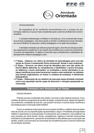75
Atividade
Orientada
Caro(a) estudante,
Na expectativa de ter contribuído favoravelmente com o sucesso de sua
formação, estamos um pouco mais competentes para o exercício profissional no ensino
brasileiro.
A disciplina Metodologia e Didática é marcada por uma compreensão ampla
do processo pedagógico, mas deve ajudar a orientar o profissional a tomar decisões
em seus trabalhos de pesquisa, prática pedagógica e inovação tecnicológica.
A atividade orientada que estamos propondo agora, deve lhe ser útil para avaliar
seu desempenho acadêmico e seu estado de prontidão para o exercício profissional
do ensino da matemática. O objetivo é exercitar suas competências e habilidades de
planejamento didático-pedagógico para:
••••• 1ª Etapa – Elaborar um roteiro de atividade de aprendizagem para uma das
séries do Ensino Fundamental (Tema transversal: Saúde e meio ambiente).
••••• 2ª Etapa – Escrever um plano anual de disciplina para uma das séries do
Ensino Médio definindo as competências e habilidades a serem formadas,
os objetivos a serem alcançados, os conteúdos a serem abordados ou as
bases científicas (com tema transversal: saúde e meio ambiente), os métodos
e/ou formas organizativas, os meios e o sistema de avaliação, e referências
bibliográficas.
••••• 3ª Etapa – Elaboração de um relatório da execução desta atividade orientada
como uma exposição escrita capaz de descrever a situação pesquisada ou
vivenciada.
Orientação para Realização das Etapas
Caro(a) sstudante,
Prepare-se para a realização das tarefas, reunindo a este material impresso, livros,
modelos de planos e programas de escolas da região, revistas técnicas, relatos de experiên-
cias anteriores, anotações de aula etc. que possam fornecer a você as bases científicas e
tecnológicas para a execução deste trabalho.
Como um poderoso instrumento de comunicação científica, o relatório deve ser elabo-
rado de acordo com as especificações apresentadas a seguir. A finalidade principal desse
relatório é apresentar os pressupostos e fundamentos que nortearam e que justificam as
suas escolhas por série escolar, temas, competências, objetivos e demais componentes
solicitados do planejamento; apresentar as facilidades e dificuldades para a execução das
tarefas; avaliar o seu processo de construção de competências para o exercício desse tipo
de atividades docentes.
 