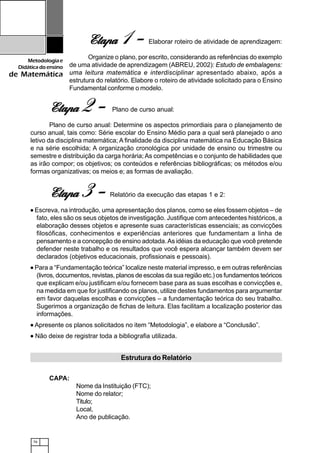76
Metodologiae
Didáticadoensino
de Matemática
EtapaEtapaEtapaEtapaEtapa 2 - Plano de curso anual:
Plano de curso anual: Determine os aspectos primordiais para o planejamento de
curso anual, tais como: Série escolar do Ensino Médio para a qual será planejado o ano
letivo da disciplina matemática; A finalidade da disciplina matemática na Educação Básica
e na série escolhida; A organização cronológica por unidade de ensino ou trimestre ou
semestre e distribuição da carga horária; As competências e o conjunto de habilidades que
as irão compor; os objetivos; os conteúdos e referências bibliográficas; os métodos e/ou
formas organizativas; os meios e; as formas de avaliação.
EtapaEtapaEtapaEtapaEtapa 3 - Relatório da execução das etapas 1 e 2:
••••• Escreva, na introdução, uma apresentação dos planos, como se eles fossem objetos – de
fato, eles são os seus objetos de investigação. Justifique com antecedentes históricos, a
elaboração desses objetos e apresente suas características essenciais; as convicções
filosóficas, conhecimentos e experiências anteriores que fundamentam a linha de
pensamento e a concepção de ensino adotada.As idéias da educação que você pretende
defender neste trabalho e os resultados que você espera alcançar também devem ser
declarados (objetivos educacionais, profissionais e pessoais).
••••• Para a “Fundamentação teórica” localize neste material impresso, e em outras referências
(livros, documentos, revistas, planos de escolas da sua região etc.) os fundamentos teóricos
que explicam e/ou justificam e/ou fornecem base para as suas escolhas e convicções e,
na medida em que for justificando os planos, utilize destes fundamentos para argumentar
em favor daquelas escolhas e convicções – a fundamentação teórica do seu trabalho.
Sugerimos a organização de fichas de leitura. Elas facilitam a localização posterior das
informações.
••••• Apresente os planos solicitados no item “Metodologia”, e elabore a “Conclusão”.
••••• Não deixe de registrar toda a bibliografia utilizada.
CAPA:
Nome da Instituição (FTC);
Nome do relator;
Titulo;
Local,
Ano de publicação.
Estrutura do Relatório
EtapaEtapaEtapaEtapaEtapa 1 - Elaborar roteiro de atividade de aprendizagem:
Organize o plano, por escrito, considerando as referências do exemplo
de uma atividade de aprendizagem (ABREU, 2002): Estudo de embalagens:
uma leitura matemática e interdisciplinar apresentado abaixo, após a
estrutura do relatório. Elabore o roteiro de atividade solicitado para o Ensino
Fundamental conforme o modelo.
 