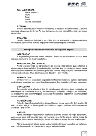 77
FOLHA DE ROSTO:
Nome do relator;
Título;
Nota;
Local;
Ano da publicação.
RESUMO:
Síntese do conteúdo do relatório, destacando os aspectos mais relevantes. O resumo
não deve ultrapassar dez linhas. Ao final do resumo, deve-se listar até três palavras-chave
do trabalho.
SUMÁRIO:
relação das etapas do trabalho, na ordem em que aparecerão no desenvolvimento
do relatório, colocando o número da página correspondente para cada item.
O corpo do relatório deve conter as seguintes seções:
INTRODUÇÃO:
É a apresentação do assunto do relatório. Ofereça ao leitor uma idéia do todo a ser
relatado, sem entrar em maiores detalhes.
FUNDAMENTAÇÃO TEÓRICA:
Nesta seção deverão ser apresentados os pressupostos teóricos que nortearam o
desenvolvimento do trabalho, fazendo citações que levarão a conclusão de que as idéias
que você tem a defender são coerentes; para isso, procure pesquisar para se fundamentar
em bases científicas. (Usar a norma vigente da ABNT – BR 10520).
METODOLOGIA:
Onde devem ser registrados os procedimentos metodológicos, ações e operações
realizadas ou propostas, bem como descrição e análise dos resultados obtidos ou esperados.
CONCLUSÃO:
Deve conter uma reflexão crítica do trabalho para afirmar os seus resultados, as
conseqüências possíveis e implicações da utilização do que foi planejado, as limitações,
as expectativas e as recomendações aos leitores interessados a aplicarem seus resultados
em outros trabalhos.
REFERÊNCIAS:
Relação das referências bibliográficas utilizadas para a execução do trabalho. Só
coloque nesta relação as fontes que foram citadas no corpo do relatório. Utilize as normas
da ABNT – BR 10520.
ANEXOS:
Tem a finalidade de documentar e certificar o que foi exposto no corpo do relatório.
Acrescente aqui instrumentos que, por ventura, você tenha criado, como fichas de
observação, instrumentos de avaliação, textos utilizados na prática, tabelas auxiliares etc.
Atente ainda para o fato de que os cada um destes itens corresponde a um título que,
como tal, deve ser colocado no início da página a ele destinada.
 