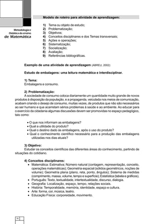 78
Metodologiae
Didáticadoensino
de Matemática
Exemplo de uma atividade de aprendizagem (ABREU, 2002):
Estudo de embalagens: uma leitura matemática e interdisciplinar.
1) Tema:
Embalagens e consumo.
2) Problematização:
A sociedade de consumo coloca diariamente um quantidade muito grande de novos
produtos à disposição da população, e a propaganda, veiculada nos meios de comunicação,
acabam criando o desejo de consumo, muitas vezes, de produtos que não são necessários
ao ser humano e que acarretam sérios problemas à saúde e ao ambiente. Ao educar para
o exercício da cidadania algumas discussões devem ser promovidas no espaço pedagógico,
tais como:
• O que nos informam as embalagens?
• Qual a utilidade do produto?
• Qual o destino dado às embalagens, após o uso do produto?
• Qual o conhecimento científico necessário para a produção das embalagens
utilizadas nos dias atuais?
3) Objetivo:
Estudar os conceitos científicos das diferentes áreas do conhecimento, partindo de
situações do cotidiano.
4) Conceitos disciplinares:
• Matemática: Estimativa; Número natural (contagem, representação, conceito,
operações matemáticas); Geometria espacial (sólidos geométricos, noções de
volume); Geometria plana (plano, reta, ponto, ângulos); Sistema de medidas
(comprimento, massa, volume, tempo e superfície); Estatística (tabela e gráficos).
• Português: Texto, textualidade, intertextualidade, discurso, dialogia.
• Geografia: Localização, espaço, tempo, relações sociais.
• História: Temporalidade, memória, identidade, espaço e cultura.
• Arte: forma, cor, música, teatro.
• Educação Física: corporeidade, movimento.
Modelo de roteiro para atividade de aprendizagem:
1) Tema ou objeto de estudo;
2) Problematização;
3) Objetivos;
4) Conceitos disciplinares e dos Temas transversais;
5) Ações e operações;
6) Sistematização;
7) Socialização;
8) Avaliação;
9) Referências bibliográficas.
 