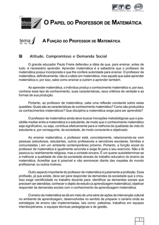 7
Atitude, Compromisso e Demanda Social
O grande educador Paulo Freire defendeu a idéia de que, para ensinar, antes de
tudo, é necessário aprender. Aprender matemática é a sabedoria que o professor de
matemática possui incorporada e que lhe confere autoridade para ensinar. O professor de
matemática, definitivamente, não é o sábio em matemática, mas aquele que sabe aprender
matemática e, por isso, sabe como ensinar a outrem a aprender também.
Ao aprender matemática, o indivíduo produz o conhecimento matemático e, por isso,
conhece esse tipo de conhecimento, suas características, seus critérios de verdade e as
formas de sua produção.
Portanto, ao professor de matemática, cabe uma reflexão constante sobre estas
questões: Quais são as características do conhecimento matemático? Como são produzidos
os conhecimentos matemáticos? Que disciplina a matemática exige para ser aprendida?
O professor de matemática ainda deve buscar inovações metodológicas que o pos-
sibilite mediar entre a matemática e o estudante, de modo que o conhecimento matemático
seja significativo, ou seja, contribua efetivamente para a melhoria da qualidade de vida do
estudante e, por conseguinte, da sociedade, de modo consciente e objetivado.
Ao ensinar matemática, o professor está, concretamente, relacionando-se com
pessoas (estudiosos, estudantes, outros professores e servidores escolares, famílias e
comunidades ) em um ambiente contemporâneo próximo. Portanto, a função social do
professor de matemática é igualmente concreta e exige fé para o seu exercício. Não a fé
passiva ou restritamente religiosa, mas a vontade sincera. É um querer autodeterminar-se
a melhorar a qualidade de vida da sociedade através do trabalho educativo do ensino da
matemática. Acreditar que é possível e não esmorecer diante das mazelas do mundo
profissional, ou outros motivos.
Outro aspecto importante do professor de matemática é justamente a profissão. Essa
profissão, já que existe, deve ser para responder às demandas da sociedade que a criou.
Isso exige cientificidade no trabalho docente para: identificar as demandas sociais que
precisam ser atendidas; conhecer o objeto de estudo (a aprendizagem matemática); objetivar
responder às demandas sociais com o conhecimento da aprendizagem matemática.
O ensino da matemática se dá em meio de uma série de ações de intervenção cultural
no ambiente de aprendizagem, desenvolvidas no sentido de preparar o cenário onde as
estratégias de ensino são implementadas, tais como: palestras, trabalhos em equipes
interdisciplinares, e equipes técnicas pedagógicas e de gestão.
O PAPEL DO PROFESSOR DE MATEMÁTICA
A FUNÇÃO DO PROFESSOR DE MATEMÁTICA
 