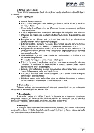 79
5) Temas Transversais:
Ética e cidadania, educação fiscal, educação ambiental, pluralidade cultural, trabalho
e consumo.
Ações e operações:
• Análise das embalagens;
• Estudo das embalagens como sólidos geométricos: nome, números de faces,
arestas,vértices;
• Construção de gráficos sobre os diferentes tipos de embalagens coletadas
pelos estudantes;
• Cálculo do percentual de cada tipo de embalagem em relação ao total coletado;
• Utilização de mapas para localizar cidades e/ou Estados de procedência dos
produtos;
• Pesquisa sobre a história dos produtos, sua importância na alimentação,
beneficiamento, formas de comercialização;
• Estimativa sobre o consumo mensal de determinado produto, por uma família.
Cálculo dos gastos com o produto, comparando-os ao salário mínimo;
• Pesquisa com as famílias sobre o que influencia na escolha das marcas dos
produtos consumidos. Debate sobre a importância da propaganda nas escolhas
que a população faz;
• Criação de propagandas para a venda de determinados produtos e a arte
envolvida neste processo;
• Confecção de maquetes utilizando as embalagens;
• Estudo e debate sobre o destino que é dado às embalagens que não são mais
utilizadas. Os resíduos sólidos domiciliares, como produzir menos lixo, o que é
coleta seletiva, o que é reciclagem;
• Leitura e interpretação de receitas culinárias que utilizam alguns dos produtos
das embalagens que estão sendo estudadas;
• Cálculo da área das faces das embalagens, com posterior planificação para
comparação dos resultados;
• Coleta de dados junto às famílias sobre os hábitos alimentares e as trans-
formações ocorridas ao longo do tempo (exemplo o leite).
6) Sistematização:
Todas as ações e operações desenvolvidas pelo estudante devem ser registradas
em cadernos, relatórios, painéis, entre outros.
7) Socialização:
A produção coletiva e individual dos estudantes deve ser apresentada em classe,
em painéis na escola, na forma de comunicação científica em reunião de pais, na forma de
boletins divulgados à comunidade, em jornais, revistas, entre outros;
8) Avaliação:
A avaliação deverá ser realizada durante todo o processo, incluindo a avaliação de
desenvolvimento da atividade, do trabalho coletivo, do trabalho do professor e da apropriação
dos conceitos por parte dos estudantes.
 