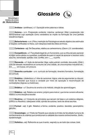 80
Metodologiae
Didáticadoensino
de Matemática
Antítese - (antithese), s.f. Oposição entre palavras e idéias.
Axioma - s.m. Proposição evidente; máxima; sentença; (Mat.) proposição não
demonstrável cuja aceitação como verdadeira se impõe na formação de uma perfeita
seqüência lógica.
Behaviorismo - s.m. (Filos.) restrição da Psicologia ao estudo objetivo dos estímulos
e reações verificadas no físico, com desprezo total dos fatos anímicos.
Cartesiano - adj. De Descartes; relativo ao cartesianismo; (Geom.) (V. coordenadas).
Competência - s.f. Faculdade legal de um funcionário, juiz ou tribunal para apreciar
e julgar certos pleitos ou questões; qualidade de quem é capaz de apreciar e resolver certo
assunto; idoneidade; aptidão; luta; conflito; em---___: à porfia.
Demanda - s.f. Ação de demandar; litigo; ação judicial; combate; discussão; (Eletr.)
cota de kilowats necessários ao consumo de uma cidade, de uma empresa industrial etc.;
Em____: em busca, em procura.
Desenho curricular - s.m. currículo de formação; itinerário formativo; formatação
do currículo.
Dialética - (dialectica) s.f. Arte de raciocinar; lógica; arte de argumentar ou discutir;
modo de filosofar que busca a verdade por meio de oposição e reconciliação de
contradições (lógicas ou históricas).
Didática - s.f. Doutrina do ensino e do método; direção de aprendizagem.
Didático - adj. Relativo ao ensino; próprio para instruir; que torna o ensino eficiente;
relativo a uma disciplina escolar.
Doutrina - s.f. Conjunto de princípios que servem de base a um sistema religioso,
político ou filosófico; catequese cristã; opinião de autores; texto de obras escritas.
Formal - adj. 2 gên. Relativo a forma; evidente; positivo; decidido; peremptório;
genuíno.
Gnosiologia - s.f. Parte da Filosofa que estuda os limites da faculdade humana de
conhecimento e os critérios que condicionam a validade dos nossos conhecimentos. Sinôn.:
epistemologia.
Holístico - adj. Referente ao que é santo, sagrado ou ao todo das coisas; total.
GlossárioGlossárioGlossárioGlossárioGlossário
 