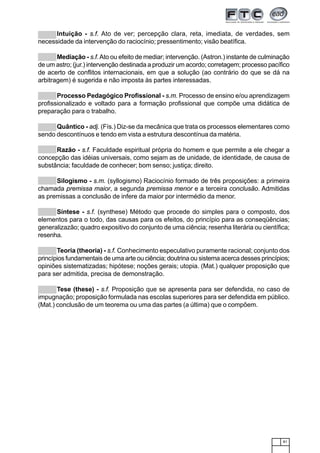 81
Intuição - s.f. Ato de ver; percepção clara, reta, imediata, de verdades, sem
necessidade da intervenção do raciocínio; pressentimento; visão beatífica.
Mediação - s.f.Ato ou efeito de mediar; intervenção. (Astron.) instante de culminação
de um astro; (jur.) intervenção destinada a produzir um acordo; corretagem; processo pacífico
de acerto de conflitos internacionais, em que a solução (ao contrário do que se dá na
arbitragem) é sugerida e não imposta às partes interessadas.
Processo Pedagógico Profissional - s.m. Processo de ensino e/ou aprendizagem
profissionalizado e voltado para a formação profissional que compõe uma didática de
preparação para o trabalho.
Quântico - adj. (Fís.) Diz-se da mecânica que trata os processos elementares como
sendo descontínuos e tendo em vista a estrutura descontínua da matéria.
Razão - s.f. Faculdade espiritual própria do homem e que permite a ele chegar a
concepção das idéias universais, como sejam as de unidade, de identidade, de causa de
substância; faculdade de conhecer; bom senso; justiça; direito.
Silogismo - s.m. (syllogismo) Raciocínio formado de três proposições: a primeira
chamada premissa maior, a segunda premissa menor e a terceira conclusão. Admitidas
as premissas a conclusão de infere da maior por intermédio da menor.
Síntese - s.f. (synthese) Método que procede do simples para o composto, dos
elementos para o todo, das causas para os efeitos, do princípio para as conseqüências;
generalizazão; quadro expositivo do conjunto de uma ciência; resenha literária ou científica;
resenha.
Teoria (theoria) - s.f. Conhecimento especulativo puramente racional; conjunto dos
princípios fundamentais de uma arte ou ciência; doutrina ou sistema acerca desses princípios;
opiniões sistematizadas; hipótese; noções gerais; utopia. (Mat.) qualquer proposição que
para ser admitida, precisa de demonstração.
Tese (these) - s.f. Proposição que se apresenta para ser defendida, no caso de
impugnação; proposição formulada nas escolas superiores para ser defendida em público.
(Mat.) conclusão de um teorema ou uma das partes (a última) que o compõem.
 