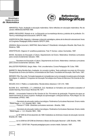 82
Metodologiae
Didáticadoensino
de Matemática
ReferênciasReferênciasReferênciasReferênciasReferências
BibliográficasBibliográficasBibliográficasBibliográficasBibliográficas
ABRANTES, Paulo. Avaliação e educação matemática. Série reflexões em educação matemática. Rio de
Janeiro: MEM/USU/GEPEM,1996.
ABREU REGUEIRO, Roberto et al. La Educación en la enseñança técnica y práctica de la profesión. En:
Teoría y metodología de la Educación, ISPETP, 1992.
AGIER ESCALONA, Alejandro. Liderazgo y dirección estratégica: pilares de la dirección educacional. Anais
do Congresso Pedagogia 2000La Habana: ISPETP. 2000.
ARANHA, Maria Lúcia de A.; MARTINS, Maria Helena P. Filosofando: introdução à filosofia. São Paulo: Ed.
Moderna, 1986.
ARISTÓTELES. Organon IV: analíticos posteriores. Trad. P. Gomes. Lisboa: Guimarães, 1987.
BAHIA, Secretaria da Educação e Cultura. Departamento de Ensino. Matemática: Diretrizes curriculares
para o ensino fundamental. Salvador, 1994.
_______. Secretaria da Educação e Cultura. Departamento de Ensino. Matemática: diretrizes curriculares
para o ensino fundamental. Salvador, 1994.
BALLESTER PEDROSO, Sergio. Mate – Part. una alternativa. Cursos Pedagogía- 99. Cuba, 1999.
BARRETO, Maria Renilda Nery. Avaliação: do conceito à prática. Texto publicado nos anais do II Encontro
Perspectivas do Ensino da História, Universidade de São Paulo, Faculdade de Educação. São Paulo, 1997.
BERGER, Filho, Ruy Leite. Formação baseada em competências numa concepção inovadora para a formação
tecnológica. In: palestra V Congresso de Educação Tecnológica dos Países do Mercosul. Rio Grande do Sul,
1998.
BICUDO, M.A.V. Platão e a maatemática. Revista letras clássicas 2: 301-315, 1998.
BLOOM, B.S.; HASTINGS, J.T. e MADAUS, G.G. Handbook on formative and summative evaluation of
student learning. Nova Iorque: McGraw Hill, 1971.
BRASIL - Universidade Federal do Rio Grande do Sul. Pró-reitoria de graduação. Programa de apoio ao
desenvolvimento do ensino superior. Avaliação da aprendizagem: enfoques teóricos. Porto Alegre: Ed. Da
Universidade, UFRGS, 1983.
_______. - Secretaria de educação média e tecnológica. Parâmetros Curriculares Nacionais: Ensino médio
- Bases legais. v. 1,2,3. Brasília: MEC, 1999.
_______. - Parecer nº 15/98 - Diretrizes curriculares nacionais – Brasília, 1998.
_______. - Secretaria de educação média e tecnológica. Parâmetros Curriculares Nacionais: Ensino médio
- Bases legais. v. 1,2,3. Brasília: MEC, 1999.
_______. Lei No
9394 de 20 de dezembro de 1996. Estabelece as diretrizes e bases da educação nacional.
Brasília, DF, 1996.
_______. Lei no 9394 de 20/12/96 de Diretrizes e Bases da Educação Nacional - LDB. Brasília, 1996.
_______. - MEC - CEFET-BA. Proposta pedagógica para o ensino médio. Salvador, 1997.
 