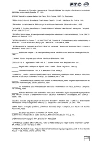 83
_______. Ministério da Educação - Secretaria de Educação Média e Tecnológica – Parâmetros curriculares
nacionais: ensino médio. Brasília, DF, 1999.
BRECHT, Bertold. A vida de Galileu. São Paulo, Abril Cultural, 1987. Col. Teatro vivo.
CAPRA, Fritjof. O ponto de mutação. Trad. Álvaro Cabral. – 22a ed. - São Paulo: Ed. Cultrix, 1999.
CARVALHO. Dione Luckesi de. Metodologia do ensino da matemática. São Paulo: Cortez, 1992.
CASSIRER, E. Substance and function. Einstein’s theory of relativity. Trad. Renata C.Meneghetti. Campinas:
AFHIC, 2004 Pp. 371-377.
CASTAÑO OLIVA, Rafael. El paradigma de la investigación educativa. Ciudad de La Habana, Cuba: ISPETP
“Hector A. P. Zaldivar”, 2000.
CASTREO PIMENTA, Orestes D.; ALVAREZ ROCHE, Zenaida A.. Evaluación educativa: reducionismo o
desarollo? Curso de atualização pedagógica. La Habana, Cuba: ISPETP, 1999.
CASTRO PIMENTA, Orestes D. e ALVAREZ ROCHE, Zenaida A.. “Evaluación educativa? Reduccionismo o
desarrollo?” Cuba: ISPETP, 1999.
_______. Evaluación Integral – Del paradigma a la práctica. Habana – Cuba: Editorial Pueblo y Educación,
1999.
COELHO, Teixeira. O que é ação cultural. São Paulo: Brasiliense. 1989.
DESCARTES, R. La geometria. Trad. e Intr. P. O. Solder. Buenos aires. Esposa-Calpe, 1947.
_______. Regras para a direcção do espírito. Trad. J.Gama. Lisboa: Edições 70, 1989 (a).
_______. Discurso do método. Trad. E. M. Marcelina. Ática, 1989 (b).
D’AMBRÓSIO, Ubiratã. Palestra: Uma nova educação matemática para tempos novos.Anais do V Encontro
Nacional de Educação Matemática. Aracaju, SE: SBEM/SE; UFS, 1995
_______. A matemática e seu entorno sócio-cultural. In: Memórias del primer congreso iberoamericano de
educación matemática(42). Sevilha, setembro, 1991.
_______. Da realidade à ação: reflexões sobre educação e matemática. São Paulo, Summus, Campinas:
Ed. Unicamp, 1986.
_______. Palestra: Relações entre matemática e educação matemática: lições do passado e perspectivas
para o futuro. Anais do VI Encontro Nacional de Educação Matemática. São Leopoldo, RS: USINOS –
SBEM, 1998.
DELORS, Jacques. (org) Educação um tesouro a descobrir – Relatório para a UNESCO da Comissão
Internacional sobre educação para o século XXI. São Paulo: Cortez; Brasília, DF: MEC, 1998.
DEMO, Pedro. Avaliação qualitativa, polêmicas do nosso tempo. Campinas, São Paulo: Ed. Autores
Associados, 1999.
_______. Educação e qualidade. Campinas, SP: Papirus, 1994.
DUBOS, René. O despertar da razão. São Paulo, Melhoramentos/Edusp, 1972, p.165.
ENEM. Relatório Pedagógico 2001. Brasília, DF: INEP, 2001.
FERNANDES, Elizabete & NASCIMENTO, Heitor G. Prática pedagógica e ação cultural - Informativo CEFET-
BA, Nº 100, Ano VII – Nov-Dez de 2000.
FERREIRA, Aurélio B. H (sup.). Pequeno dicionário brasileiro da língua portuguesa. Assist. de José Baptista
da Luz. 11ª
ed.. Rio de Janeiro: Gamma, 1998.
 
