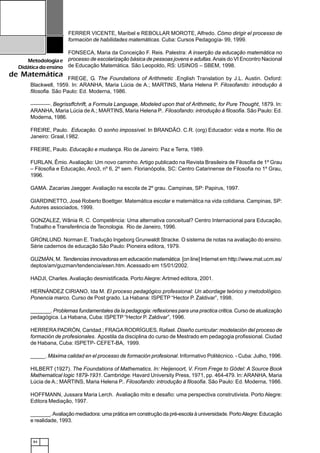 84
Metodologiae
Didáticadoensino
de Matemática
FERRER VICENTE, Maribel e REBOLLAR MOROTE, Alfredo. Cómo dirigir el processo de
formación de habilidades matemáticas. Cuba: Cursos Pedagogía- 99, 1999.
FONSECA, Maria da Conceição F. Reis. Palestra: A inserção da educação matemática no
processo de escolarização básica de pessoas jovens e adultas.Anais do VI Encontro Nacional
de Educação Matemática. São Leopoldo, RS: USINOS – SBEM, 1998.
FREGE, G. The Foundations of Arithmetic .English Translation by J.L. Austin. Oxford:
Blackwell, 1959. In: ARANHA, Maria Lúcia de A.; MARTINS, Maria Helena P. Filosofando: introdução à
filosofia. São Paulo: Ed. Moderna, 1986.
–——––. Begrissffchrift, a Formula Language, Modeled upon that of Arithmetic, for Pure Thought, 1879. In:
ARANHA, Maria Lúcia de A.; MARTINS, Maria Helena P.. Filosofando: introdução à filosofia. São Paulo: Ed.
Moderna, 1986.
FREIRE, Paulo. Educação. O sonho impossível. In BRANDÃO. C.R. (org) Educador: vida e morte. Rio de
Janeiro: Graal, l 982.
FREIRE, Paulo. Educação e mudança. Rio de Janeiro: Paz e Terra, 1989.
FURLAN, Êmio. Avaliação: Um novo caminho. Artigo publicado na Revista Brasileira de Filosofia de 1º Grau
– Filosofia e Educação, Ano3, nº 6, 2º sem. Florianópolis, SC: Centro Catarinense de Filosofia no 1º Grau,
1996.
GAMA. Zacarias Jaegger. Avaliação na escola de 2º grau. Campinas, SP: Papirus, 1997.
GIARDINETTO, José Roberto Boettger. Matemática escolar e matemática na vida cotidiana. Campinas, SP:
Autores associados, 1999.
GONZALEZ, Wânia R. C. Competência: Uma alternativa conceitual? Centro Internacional para Educação,
Trabalho e Transferência de Tecnologia. Rio de Janeiro, 1996.
GRONLUND. Norman E. Tradução Ingeborg Grunwaldt Stracke. O sistema de notas na avaliação do ensino.
Série cadernos de educação São Paulo: Pioneira editora, 1979.
GUZMÁN, M. Tendencias innovadoras em educación matemática. [on line] Internet em http://www.mat.ucm.es/
deptos/am/guzman/tendencia/esen.htm. Acessado em 15/01/2002.
HADJI, Charles. Avaliação desmistificada. Porto Alegre: Artmed editora, 2001.
HERNÁNDEZ CIRIANO, Ida M. El proceso pedagógico professional: Un abordage teórico y metodológico.
Ponencia marco. Curso de Post grado. La Habana: ISPETP “Hector P. Zaldivar”, 1998.
_______. Problemas fundamentales da la pedagogia: reflexiones para una practica critica. Curso de atualização
pedagógica. La Habana, Cuba: ISPETP “Hector P. Zaldivar”, 1996.
HERRERA PADRÓN, Caridad.; FRAGA RODRÍGUES, Rafael. Diseño curricular: modelación del proceso de
formación de profesionales. Apostila da disciplina do curso de Mestrado em pedagogia profissional. Ciudad
de Habana, Cuba: ISPETP- CEFET-BA, 1999.
_____. Máxima calidad en el processo de formación profesional. Informativo Politécnico. - Cuba: Julho, 1996.
HILBERT (1927). The Foundations of Mathematics. In: Heijenoort, V. From Frege to Gödel: A Source Book
Mathematical logic 1879-1931. Cambridge: Havard University Press, 1971, pp. 464-479. In: ARANHA, Maria
Lúcia de A.; MARTINS, Maria Helena P.. Filosofando: introdução à filosofia. São Paulo: Ed. Moderna, 1986.
HOFFMANN, Jussara Maria Lerch. Avaliação mito e desafio: uma perspectiva construtivista. Porto Alegre:
Editora Mediação, 1997.
_______.Avaliação mediadora: uma prática em construção da pré-escola à universidade. PortoAlegre: Educação
e realidade, 1993.
 