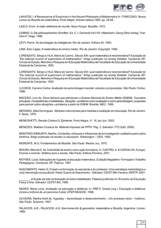 85
LAKATOS, I. ARenaissance of Empiricism in the Recent Philosophy of Mathematics In: TYMOCZKO. Novos
rumos na filosofia da matemática. Porto Alegre: Artmed editora,1985, pp. 29-48.
LAZLO, Ervin. A visão sistêmica do mundo. Nova Yorque: Braziller, 1972.
LEIBNIZ, G. Die philosophischen Schriften. Ed. C. I. Gerhardt.Vol.I-VII. Hildesheim: Georg Olms Verlag. Trad.
Vera P. Veiga. 1996.
LÉVY, Pierre. As tecnologias da inteligência. Rio de Janeiro. Editora 34, 1993.
LIMA, Elon Lages. A matemática do ensino médio. Rio de Janeiro: Copyright, 1999.
LORENZATO, Sérgio e VILA, Maria do Carmo. Século XXI: qual matemática é recomendável? A posição do
“the national council of supervisors of mathematics”. Artigo publicado na revista Zetetiké. Campinas SP:
Círculo do Estudo, Memória e Pesquisa em Educação Matemática da Faculdade de Educação da Universidade
Estadual de Campinas, 1993.
LORENZATO, Sérgio e VILA, Maria do Carmo. Século XXI: qual matemática é recomendável? A posição do
“the national council of supervisors of mathematics”. Artigo publicado na revista Zetetiké. Campinas SP:
Círculo do Estudo, Memória e Pesquisa em Educação Matemática da Faculdade de Educação da Universidade
Estadual de Campinas, 1993.
LUCKESI, Cipriano Carlos. Avaliação da aprendizagem escolar: estudos e proposições. São Paulo: Cortez,
1999.
MACEDO, Lino de. Eixos teóricos que estruturam o Exame Nacional do Ensino Médio (ENEM). Conceitos
principais: Competências e habilidades. Situação—problema como avaliação e como aprendizagem, propostas
para pensar sobre situações—problema a partir do ENEM. Brasília: MEC, 1999.
MEDIANO, Zélia Domingues. Módulos instrucionais para medidas e avaliação em educação. Rio de Janeiro:
F. Alves, 1976.
MENEGHETTI, Renata Cristina G. Episteme, Porto Alegre, nº. 16, jan./jun. 2003.
MENEZES, Maildes Fonseca de. Material Impresso de PPPII. Pág. 3. Salvador: FTC EaD. 2006).
MONTERO SIEBURTH, Martha. Corrientes, enfoques e influencias de la investigación cualitativa para Latino
América. Artigo publicado na revista La educación. Washington – OEA, 1993.
MORENTE, M.G. Fundamentos da filosofia. São Paulo: Mestre Jou, 1970.
MOURA, Manoel O. de.Aatividade de ensino como ação formadora. In: CASTRO,A. & CARVALHO,A(orgs).
Ensinar a ensinar: didática para a escola. São Paulo: Editora Pioneira, 2001.
MOYSÉS, Lúcia.Aplicações de Vygotsky à educação matemática. (Coleção Magistério: Formação e Trabalho
Pedagógico). Campinas, SP: Papirus, 1997
NASCIMENTO, Heitor G. O teatro na formação do estudante e do professor: Uma estratégia metodológica e
uma intervenção sociocultural / Heitor Guerra do Nascimento – Salvador: CEFET-BA/ Havana: ISPETP, 2001.
_______. A função da arte na formação do futuro trabalhador. Palestra proferida no I Encontro de Educação
Física e Arte. Salvador: CEFET-BA, 1998.
NEDER, Maria Lúcia. Avaliação na educação a distância. In: PRETI, Oreste (org.). Educação a distância:
inícios e indícios de um percurso.Cuibá: UFMT/NEAD/IE, 1996.
OLIVEIRA, Martha Kohl de. Vygotsky – Aprendizado e desenvolvimento – Um processo sócio – histórico.
São Paulo: Scipione, 1997.
PALÁCIOS. A.R.; PALÁCIOS, A.G. Geo-home-trio & geometria: matemática e filosofia. Argentina: Lúmen,
1999.
 