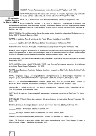 86
Metodologiae
Didáticadoensino
de Matemática
PARKER, Francis. Palestras sobre ensino. Campinas, SP: Typ livro azul, 1909.
PAULOVICH, Leonardo. Um estudo sobre formação de conceitos algébricos.Artigo publicado
na revista Ciência e Educação, v.5, número 2. Bauru, SP: UNESP/FC, 1998.
PENTEADO. Wilma Millan Alves. Psicologia e ensino. São Paulo: Papelivros, 1980.
PÉREZ GARCÍA, Caridad; LEON GARCÍA, Margarita. La pedagogia profesional: una
incuestionable necesidad de la educación tecnica y profesional. Material laborado especialmente para la
asignatura pedagogía profesional II de la Maestría de igual nombre. Ciudad Habana: ISPET “Hector A. P.
Zaldivar”, fev. 1998.
PEREZ GONZALES, José Carlos et al. Curso: formación básica del diretivo educacional. Folheto do curso.
Cuba: ISPETP “Hector P. Zaldivar”. 1999.
PLATÃO. A república. Trad. J. guinsburg. São Paulo: Difusão Européia do Livro, 1993.
_______. A república. Livro VII. São Paulo: Editora Universidade de Brsília/Ática, 1989.
RABELO, Edmar Henrique. Avaliação: novos tempos, novas práticas. Petrópolis, RJ: Vozes, 1998.
RAMOS, Marise Nogueira.Aproximação ao modelo das competências como novo paradigma de organização
da educação profissional. In:AEducação tecnológica frente às mudanças no mundo do trabalho: deslocamento
conceitual e inflexão política -tese de doutorado em desenvolvimento. Niterói: UFF, 1997.
RIBEIRO, Maria Luisa Santos. História da educação brasileira: a organização escolar. Campinas, SP:Autores
Associados, 2000.
RIZO CABRERA, Célia e CAMPISTROUS PÉREZ, Luis. Algunas Técnicas de resolucíon de problemas
aritméticos. Cuba: Cursos Pedagogía – 99, 1999.
ROMÃO, José Eustáquio. Avaliação dialógica: desafios e perpectivas. São Paulo: Cortez: Instituto Paulo
Freire, 1999.
ROPÉ, Françoise e Tanguy, Lucie (orgs.) Saberes e competências: O uso de tais noções na escola e na
empresa. (Trad.) Patrícia Chittoni Ramos e equipe do ILA-PUC/RS. Campinas, SP: Papirus, 1997.
RUSSELL, B. Principles of Mathematics. London: George Allen, 1903. In: ARANHA, Maria Lúcia de A.;
MARTINS, Maria Helena P.. Filosofando: introdução à filosofia. São Paulo: Ed. Moderna, 1986.
SACRISTÁN, J. Gimeno. O currículo: Uma reflexão sobre a prática. (Tradução Ernani F. da Fonseca Rosa).
3 ed. Porto Alegre: Artes Médicas, 1998.
SANT’ANNA, Ilza Martins. “Por que avaliar?: como avaliar?: critérios e instrumentos”. Petrópolis, RJ: Vozes,
1995.
SANTANA DE ARMAS, Hilário. La evaluación del aprendizaje de la matemática. Cursos Pedagogia- 99.
Cuba: 1999
SAVIANI, Dermeval. Educação do senso comum consciência filosófica. São Paulo: Cortez, 1984.
_______. Escola e democracia. São Paulo: Cortez, 1983.
_______. Educação brasileira: estrutura e sistema. São Paulo: Saraiva, 1981.
SBEM. A Educação matemática em revista. Ano I, número 1. Campinas: PUCCAMP, 1993.
SCHILLER, Friedrich. A educação estética do homem: numa série de cartas. Trad. Roberto Schwarz e
Márcio Suzuki. - 3a ed. - São Paulo: Iluminuras, 1995.
 