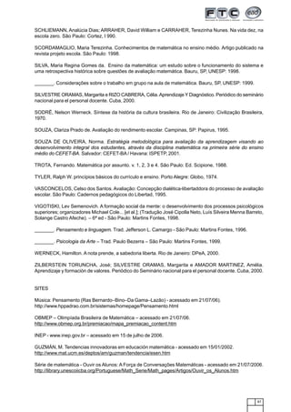 87
SCHLIEMANN, Analúcia Dias; ARRAHER, David William e CARRAHER, Terezinha Nunes. Na vida dez, na
escola zero. São Paulo: Cortez, l 990.
SCORDAMAGLIO, Maria Terezinha. Conhecimentos de matemática no ensino médio. Artigo publicado na
revista projeto escola. São Paulo: 1998.
SILVA, Maria Regina Gomes da. Ensino da matemática: um estudo sobre o funcionamento do sistema e
uma retrospectiva histórica sobre questões de avaliação matemática. Bauru, SP, UNESP: 1998.
_______. Considerações sobre o trabalho em grupo na aula de matemática. Bauru, SP, UNESP: 1999.
SILVESTRE ORAMAS, Margarita e RIZO CABRERA, Célia.Aprendizaje Y Diagnóstico. Periódico do seminário
nacional para el personal docente. Cuba, 2000.
SODRË, Nelson Werneck. Síntese da história da cultura brasileira. Rio de Janeiro: Civilização Brasileira,
1970.
SOUZA, Clariza Prado de. Avaliação do rendimento escolar. Campinas, SP: Papirus, 1995.
SOUZA DE OLIVEIRA, Norma. Estratégia metodológica para avaliação da aprendizagem visando ao
desenvolvimento integral dos estudantes, através da disciplina matemática na primeira série do ensino
médio do CEFET-BA. Salvador: CEFET-BA / Havana: ISPETP, 2001.
TROTA, Fernando. Matemática por assunto. v. 1, 2, 3 e 4. São Paulo: Ed. Scipione, 1988.
TYLER, Ralph W. princípios básicos do currículo e ensino. Porto Alegre: Globo, 1974.
VASCONCELOS, Celso dos Santos. Avaliação: Concepção dialética-libertaddora do processo de avaliação
escolar. São Paulo: Cadernos pedagógicos do Libertad, 1995.
VIGOTISKI, Lev Semenovich. A formação social da mente: o desenvolvimento dos processos psicológicos
superiores; organizadores Michael Cole... [et al.]; (Tradução José Cipolla Neto, Luís Silveira Menna Barreto,
Solange Castro Afeche). – 6ª ed - São Paulo: Martins Fontes, 1998.
_______. Pensamento e linguagem. Trad. Jefferson L. Camargo - São Paulo: Martins Fontes, 1996.
_______. Psicologia da Arte – Trad. Paulo Bezerra – São Paulo: Martins Fontes, 1999.
WERNECK, Hamilton. A nota prende, a sabedoria liberta. Rio de Janeiro: DPeA, 2000.
ZILBERSTEIN TORUNCHA, José; SILVESTRE ORAMAS, Margarita e AMADOR MARTINEZ, Amélia.
Aprendizaje y formación de valores. Periódico do Seminário nacional para el personal docente. Cuba, 2000.
SITES
Música: Pensamento (Ras Bernardo–Bino–Da Gama–Lazão) - acessado em 21/07/06).
http://www.hppadrao.com.br/sistemas/homepage/Pensamento.html
OBMEP – Olimpíada Brasileira de Matemática – acessado em 21/07/06.
http://www.obmep.org.br/premiacao/mapa_premiacao_content.htm
INEP - www.inep.gov.br – acessado em 15 de julho de 2006.
GUZMÁN, M. Tendencias innovadoras em educación matemática - acessado em 15/01/2002.
http://www.mat.ucm.es/deptos/am/guzman/tendencia/esen.htm
Série de matemática - Ouvir os Alunos: A Força de Conversações Matemáticas - acessado em 21/07/2006.
http://library.unescoiicba.org/Portuguese/Math_Serie/Math_pages/Artigos/Ouvir_os_Alunos.htm
 