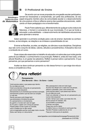 8
Metodologiae
Didáticadoensino
de Matemática
Para refletir!Para refletir!Para refletir!Para refletir!Para refletir!
O Profissional do Ensino
De acordo com as novas propostas de uma gestão escolar participativa,
tornam-se necessárias a compreensão, por parte dos professores, do seu
papel enquanto membro ativo da comunidade escolar e o desenvolvimento
de uma postura crítica e reflexiva acerca das questões educacionais, viabili-
zando um fazer pedagógico vivo e transformador.
Paulo Freire salienta que, diferentemente de qualquer outra criatura da
Natureza, o homem é consciente de sua inconclusão. É aí que se funda a
educação: a educabilidade – o desenvolvimento de habilidades educacionais
para aprender e ensinar.
Saber aprender é a primeira condição para o ato de ensinar. Aprender os conheci-
mentos, as tecnologias, as relações e as sínteses e possibilidades do ser.
Ensinar as filosofias, as artes, as religiões, as ciências e suas disciplinas. Disciplinas
aqui são como conjunto de idéias, valores, atitudes e procedimentos. A disciplina não é só
o conteúdo de um curso.
Duas coisas são essenciais no trabalho do educador e é sobre elas que incide grande
parte de sua reflexão: o conhecimento e sua produção. Refletir é, antes de mais nada, uma
atitude filosófica: é um gostar da sabedoria. Refletir é pensar sobre o pensamento. O que
pensamos, por que pensamos e como pensamos?
Avaliar se deve continuar pensando ou não dessa forma é o que exige dos educa-
dores a competência crítica.
Você precisa saber o que passa aqui dentro.
Eu vou falar pra você.
Você vai entender a força de um pensamento
pra nunca mais esquecer.
Pensamento é um momento que nos leva a emoção.
Pensamento positivo que faz bem ao coração.
O mal não.
Sendo que para você chegar terá
que atravessar a fronteira do pensar.
E o pensamento é o fundamento.
Eu ganho o mundo sem sair do lugar.
Eu fui para o Japão com a força do pensar.
Passei pelas ruínas e parei no Canadá,
subi o Imalaia pra no alto cantar
com a imaginação que faz você viajar, todo o mundo.
Estou sem lenço e o documento.
Meu passaporte é visto em todo lugar.
Acorda meu Brasil com o lado bom de pensar,
detone o pesadelo, pois o bom ainda virá.
Você precisa saber o que passa aqui dentro.
Eu vou falar pra você.
Você vai entender a força de um pensamento pra
nunca mais esquecer.
Custe o tempo que custar, que esse dia virá.
Nunca pense em desistir, não.
Te aconselho a prosseguir.
O tempo voa rapaz.
Pegue seu sonho rapaz.
A melhor hora e o momento é você quem faz.
Recitem Poesias e palavras de um rei:
Faça por onde que eu te ajudarei.
www.hppadrao.com.br/sistemas/homepage/Pensamento.html
(acessado em 21/07/06).
Pensamento
(Ras Bernardo – Bino – Da Gama – Lazão)
 
