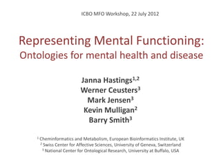 ICBO MFO Workshop, 22 July 2012




Representing Mental Functioning:
Ontologies for mental health and disease

                           Janna Hastings1,2
                           Werner Ceusters3
                             Mark Jensen3
                            Kevin Mulligan2
                             Barry Smith3
   1   Cheminformatics and Metabolism, European Bioinformatics Institute, UK
       2 Swiss Center for Affective Sciences, University of Geneva, Switzerland
        3 National Center for Ontological Research, University at Buffalo, USA
 