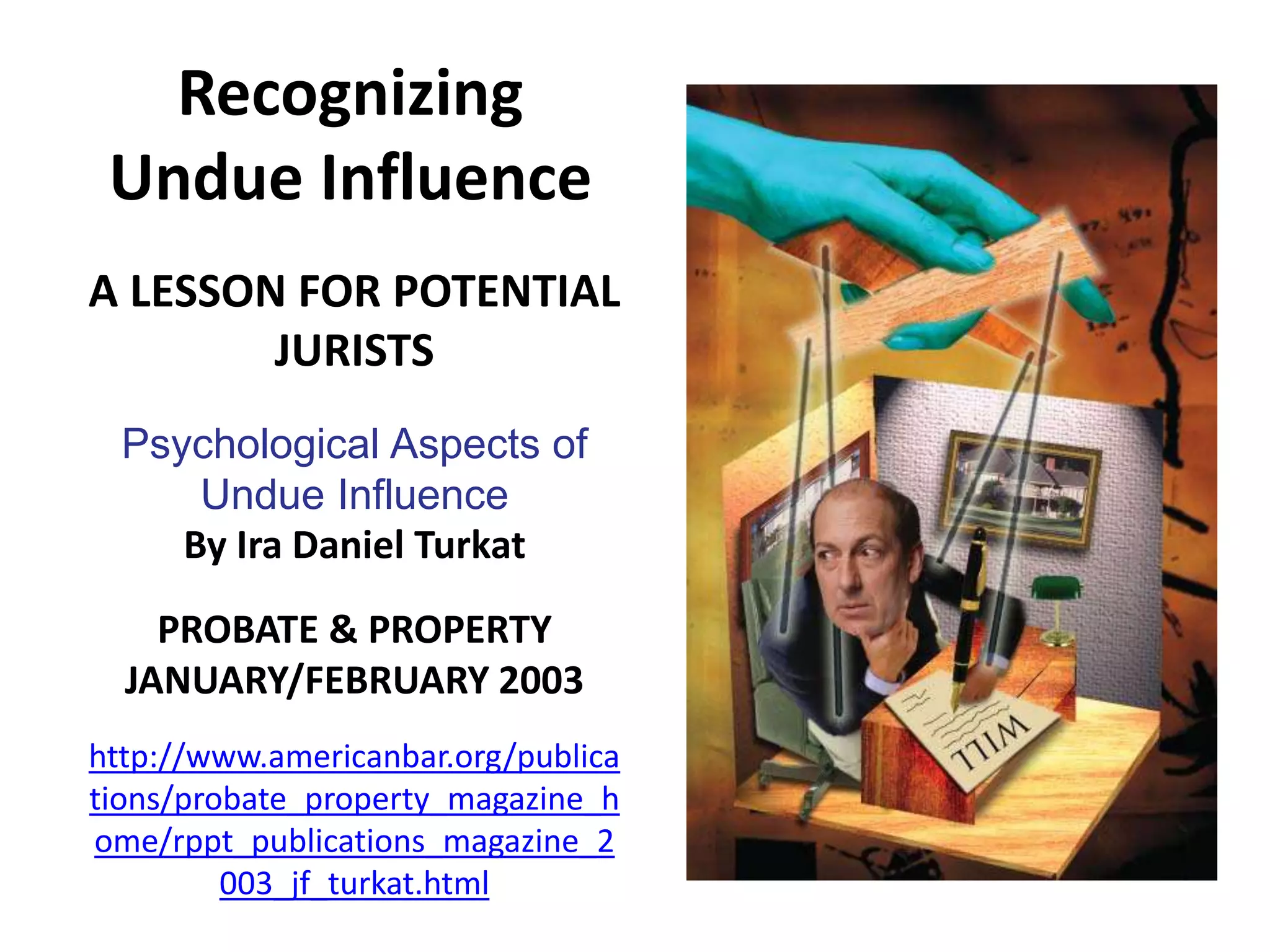 Recognizing
Undue Influence
A LESSON FOR POTENTIAL
JURISTS
Psychological Aspects of
Undue Influence
By Ira Daniel Turkat
PROBATE & PROPERTY
JANUARY/FEBRUARY 2003
http://www.americanbar.org/publica
tions/probate_property_magazine_h
ome/rppt_publications_magazine_2
003_jf_turkat.html
 