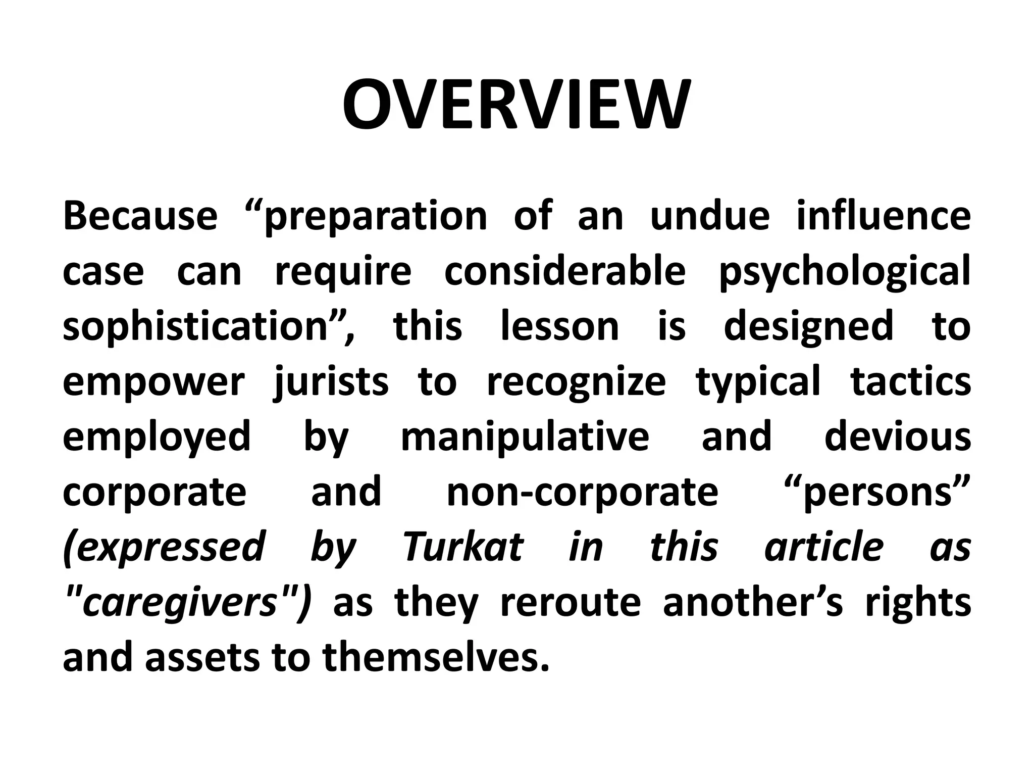 OVERVIEW
Because “preparation of an undue influence
case can require considerable psychological
sophistication”, this lesson is designed to
empower jurists to recognize typical tactics
employed by manipulative and devious
corporate and non-corporate “persons”
(expressed by Turkat in this article as
"caregivers") as they reroute another’s rights
and assets to themselves.
 