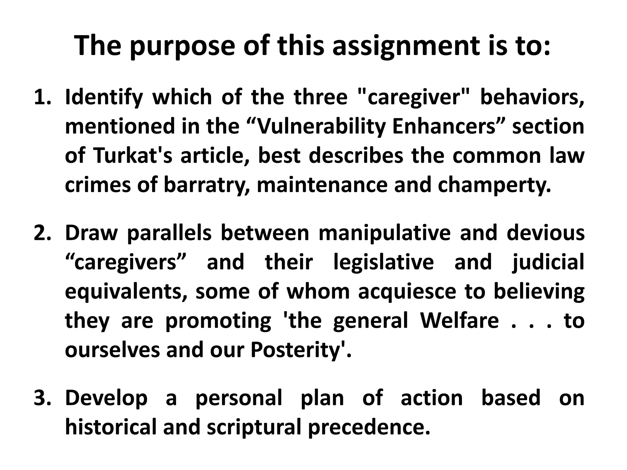 The purpose of this assignment is to:
1. Identify which of the three "caregiver" behaviors,
mentioned in the “Vulnerability Enhancers” section
of Turkat's article, best describes the common law
crimes of barratry, maintenance and champerty.
2. Draw parallels between manipulative and devious
“caregivers” and their legislative and judicial
equivalents, some of whom acquiesce to believing
they are promoting 'the general Welfare . . . to
ourselves and our Posterity'.
3. Develop a personal plan of action based on
historical and scriptural precedence.
 