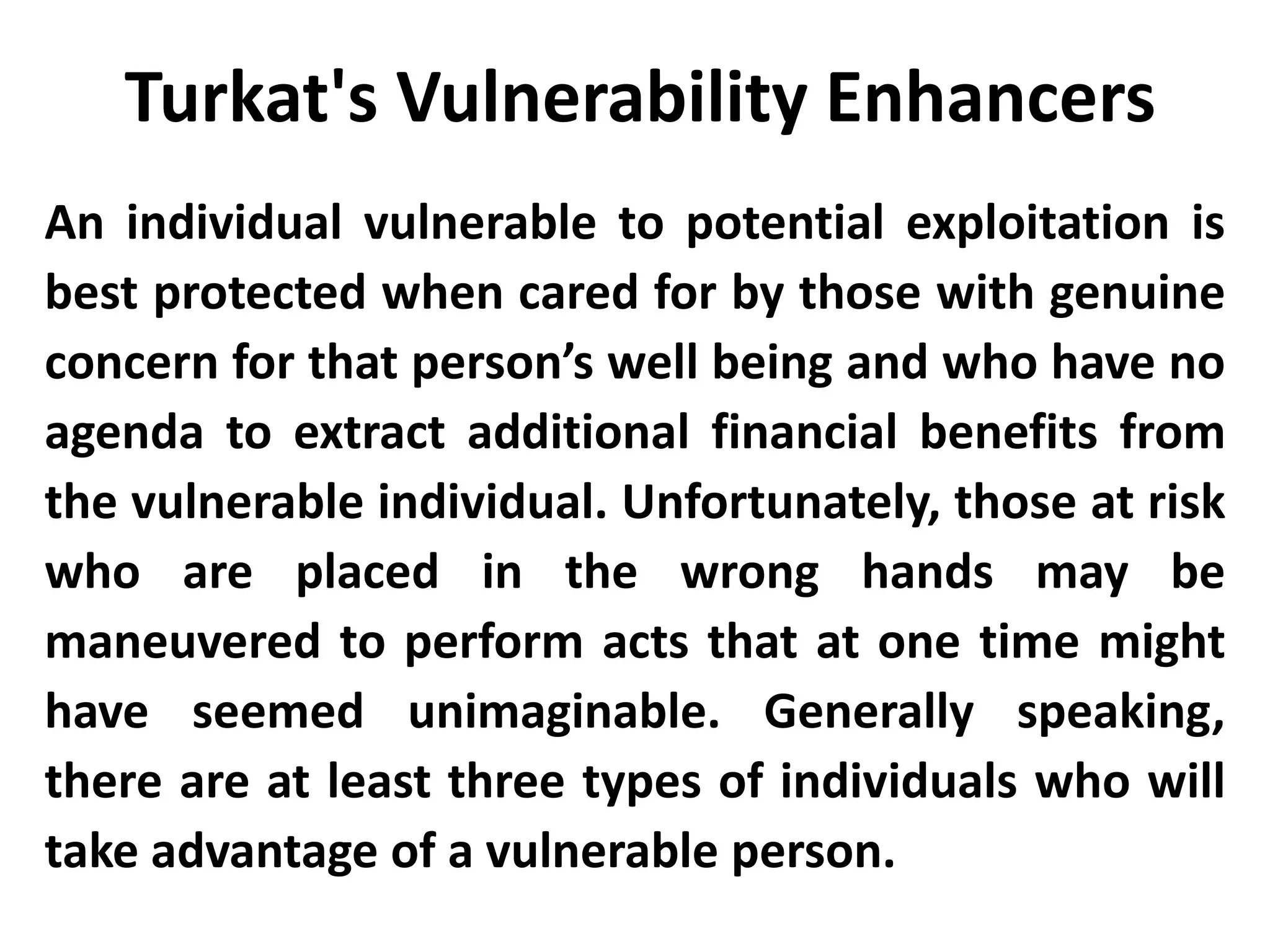 An individual vulnerable to potential exploitation is
best protected when cared for by those with genuine
concern for that person’s well being and who have no
agenda to extract additional financial benefits from
the vulnerable individual. Unfortunately, those at risk
who are placed in the wrong hands may be
maneuvered to perform acts that at one time might
have seemed unimaginable. Generally speaking,
there are at least three types of individuals who will
take advantage of a vulnerable person.
Turkat's Vulnerability Enhancers
 