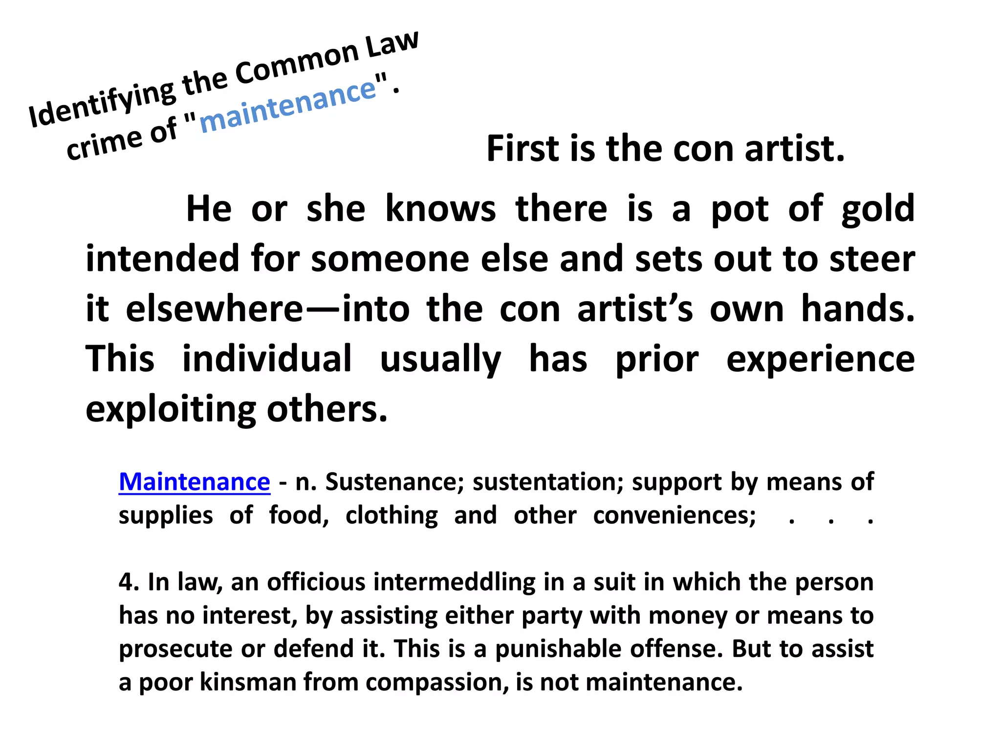 First is the con artist.
He or she knows there is a pot of gold
intended for someone else and sets out to steer
it elsewhere—into the con artist’s own hands.
This individual usually has prior experience
exploiting others.
Maintenance - n. Sustenance; sustentation; support by means of
supplies of food, clothing and other conveniences; . . .
4. In law, an officious intermeddling in a suit in which the person
has no interest, by assisting either party with money or means to
prosecute or defend it. This is a punishable offense. But to assist
a poor kinsman from compassion, is not maintenance.
 