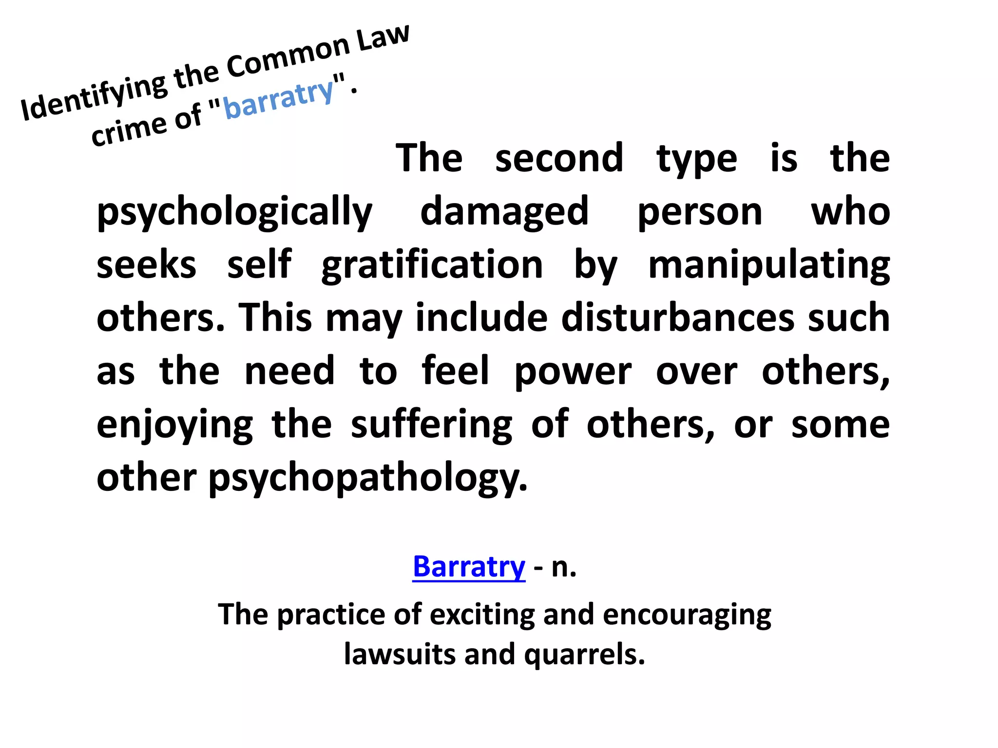 The second type is the
psychologically damaged person who
seeks self gratification by manipulating
others. This may include disturbances such
as the need to feel power over others,
enjoying the suffering of others, or some
other psychopathology.
Barratry - n.
The practice of exciting and encouraging
lawsuits and quarrels.
 