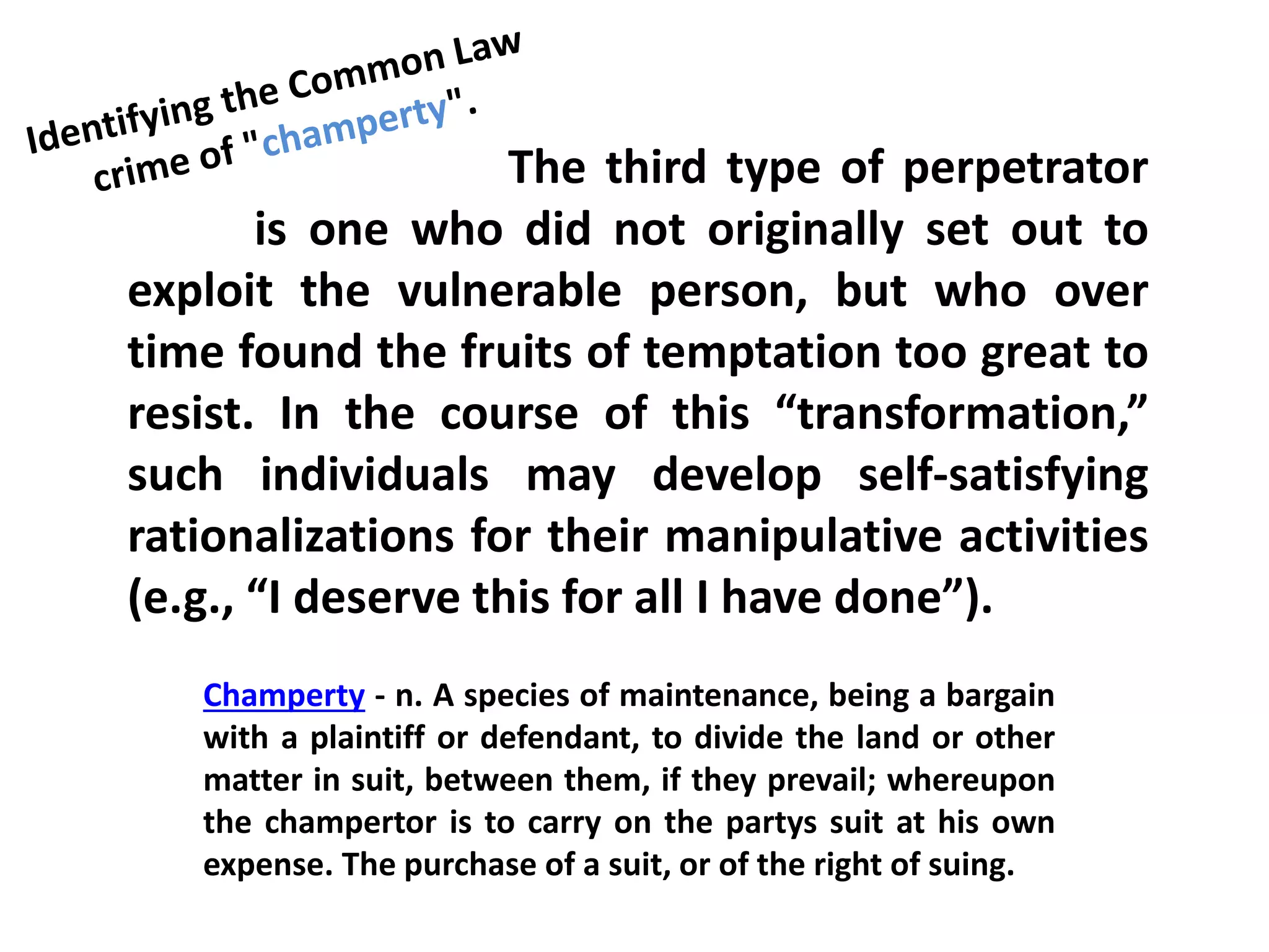 The third type of perpetrator
is one who did not originally set out to
exploit the vulnerable person, but who over
time found the fruits of temptation too great to
resist. In the course of this “transformation,”
such individuals may develop self-satisfying
rationalizations for their manipulative activities
(e.g., “I deserve this for all I have done”).
Champerty - n. A species of maintenance, being a bargain
with a plaintiff or defendant, to divide the land or other
matter in suit, between them, if they prevail; whereupon
the champertor is to carry on the partys suit at his own
expense. The purchase of a suit, or of the right of suing.
 