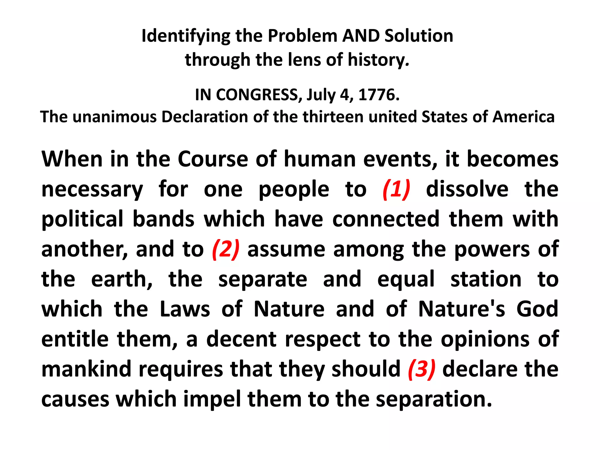 IN CONGRESS, July 4, 1776.
The unanimous Declaration of the thirteen united States of America
When in the Course of human events, it becomes
necessary for one people to (1) dissolve the
political bands which have connected them with
another, and to (2) assume among the powers of
the earth, the separate and equal station to
which the Laws of Nature and of Nature's God
entitle them, a decent respect to the opinions of
mankind requires that they should (3) declare the
causes which impel them to the separation.
Identifying the Problem AND Solution
through the lens of history.
 
