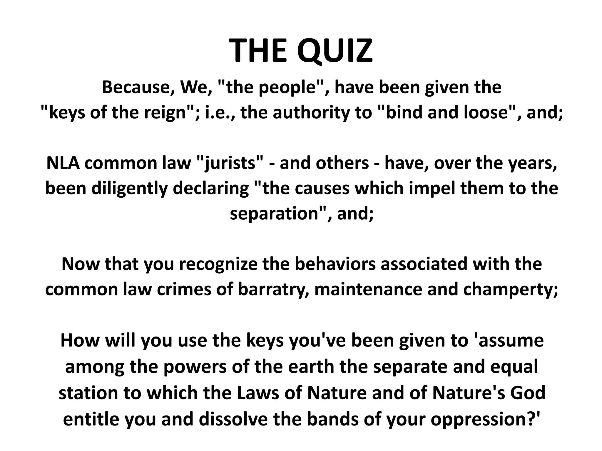Because, We, "the people", have been given the
"keys of the reign"; i.e., the authority to "bind and loose", and;
NLA common law "jurists" - and others - have, over the years,
been diligently declaring "the causes which impel them to the
separation", and;
Now that you recognize the behaviors associated with the
common law crimes of barratry, maintenance and champerty;
How will you use the keys you've been given to 'assume
among the powers of the earth the separate and equal
station to which the Laws of Nature and of Nature's God
entitle you and dissolve the bands of your oppression?'
THE QUIZ
 
