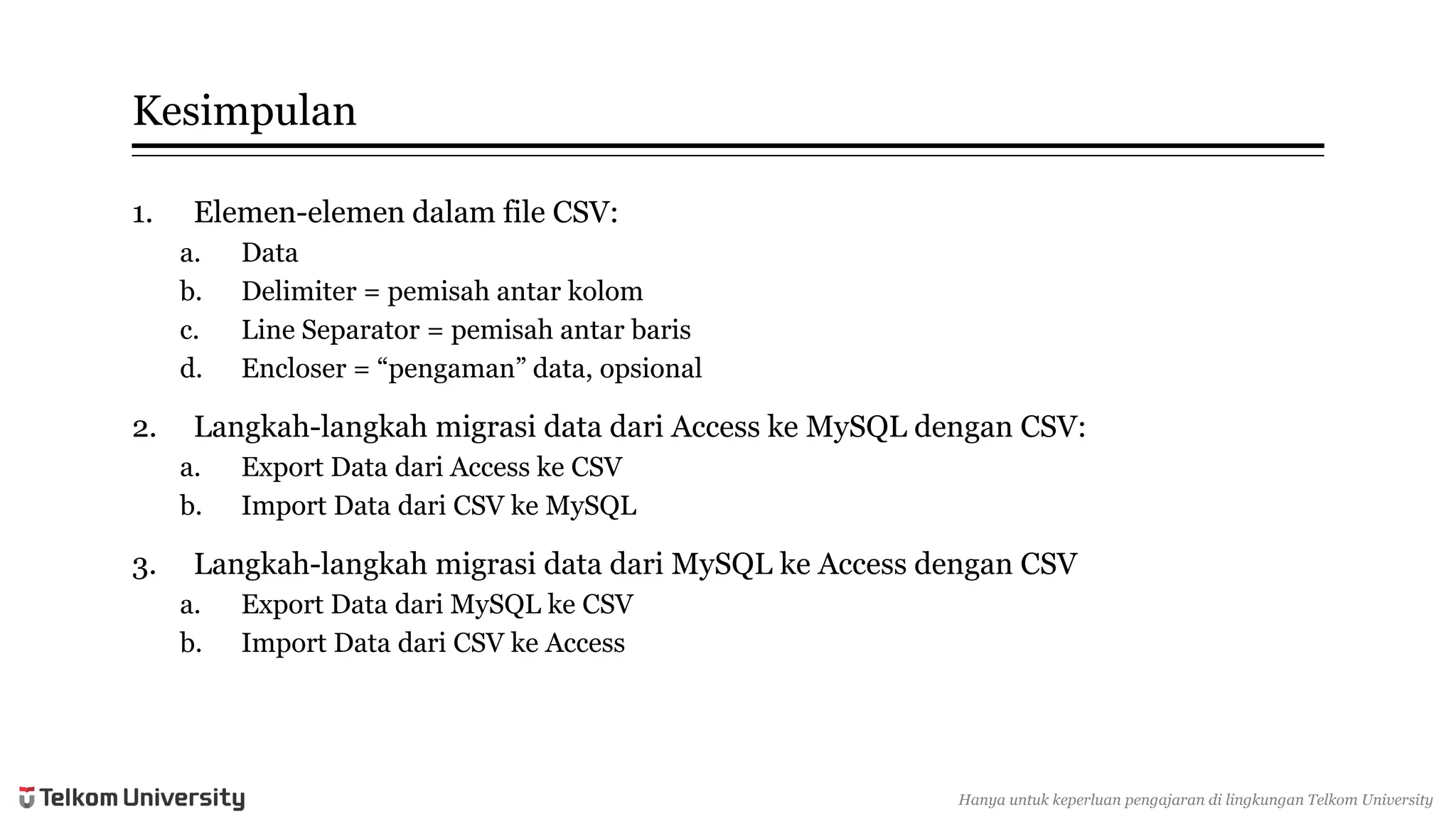 Kesimpulan 
1.Elemen-elemendalamfile CSV: 
a.Data 
b.Delimiter = pemisahantarkolom 
c.Line Separator = pemisahantarbaris 
d.Encloser= “pengaman” data, opsional 
2.Langkah-langkahmigrasidata dariAccess keMySQL denganCSV: 
a.Export Data dariAccess keCSV 
b.Import Data dariCSV keMySQL 
3.Langkah-langkahmigrasidata dariMySQL keAccess denganCSV 
a.Export Data dariMySQL keCSV 
b.Import Data dariCSV keAccess 
Hanyauntukkeperluan pengajarandi lingkunganTelkomUniversity  