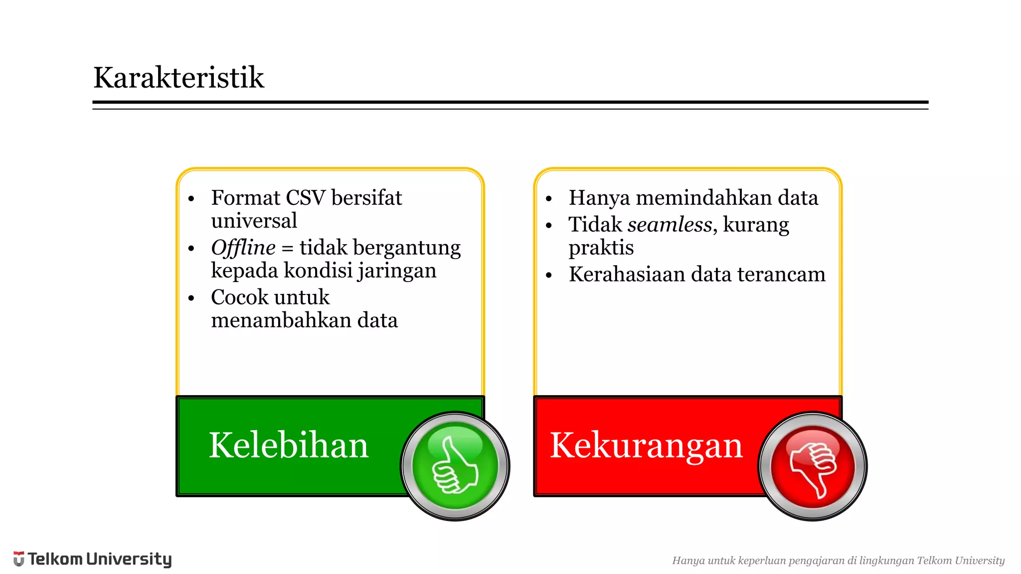 Karakteristik 
•Format CSV bersifatuniversal 
•Offline= tidakbergantungkepadakondisijaringan 
•Cocokuntukmenambahkandata 
Kelebihan 
•Hanyamemindahkandata 
•Tidakseamless, kurangpraktis 
•Kerahasiaandata terancam 
Kekurangan 
Hanyauntukkeperluan pengajarandi lingkunganTelkomUniversity  