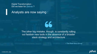 © 2002-2018 Jahia
The other big mistake, though, is constantly rolling
out faddish new tools in the absence of a broader
stack strategy and architecture
Digital Transformation :
Did we listen for Zebras ?
Analysts are now saying :
© 2002-2018 Jahia
- The Real Story Group
 