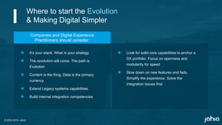 © 2002-2018 Jahia
It’s your stack. What is your strategy
The revolution will come. The path is
Evolution
Content is the King. Data is the primary
currency
Extend Legacy systems capabilities.
Build internal integration competencies
Look for solid core capabilities to anchor a
DX portfolio. Focus on openness and
modularity for speed
Slow down on new features and fads.
Simplify the experience. Solve the
integration issues first.
Companies and Digital Experience
Practitioners should consider:
Where to start the Evolution
& Making Digital Simpler
 