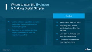 © 2002-2018 Jahia
Look for solid core capabilities to anchor a
DX portfolio. Focus on openness and
modularity for speed
Slow down on new features and fads.
Simplify the experience. Solve the
integration issues first.
It’s the clients stack, not yours
Modularity and a modern
architecture is key. Give them
the tools
Less focus on Features. More
tools. More extensibility
Customer Success rates are
most important metric.
Vendors
Where to start the Evolution
& Making Digital Simpler
 