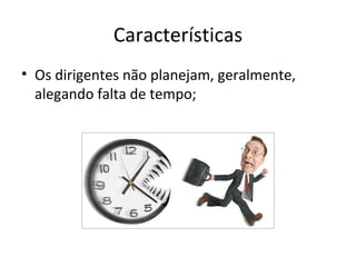 Características
• Os dirigentes não planejam, geralmente,
  alegando falta de tempo;
 