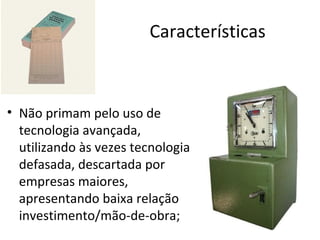 Características



• Não primam pelo uso de
  tecnologia avançada,
  utilizando às vezes tecnologia
  defasada, descartada por
  empresas maiores,
  apresentando baixa relação
  investimento/mão-de-obra;
 