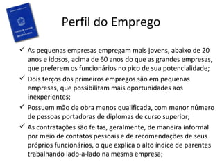 Perfil do Emprego
 As pequenas empresas empregam mais jovens, abaixo de 20
  anos e idosos, acima de 60 anos do que as grandes empresas,
  que preferem os funcionários no pico de sua potencialidade;
 Dois terços dos primeiros empregos são em pequenas
  empresas, que possibilitam mais oportunidades aos
  inexperientes;
 Possuem mão de obra menos qualificada, com menor número
  de pessoas portadoras de diplomas de curso superior;
 As contratações são feitas, geralmente, de maneira informal
  por meio de contatos pessoais e de recomendações de seus
  próprios funcionários, o que explica o alto índice de parentes
  trabalhando lado-a-lado na mesma empresa;
 
