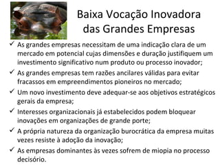 Baixa Vocação Inovadora
                      das Grandes Empresas
 As grandes empresas necessitam de uma indicação clara de um
  mercado em potencial cujas dimensões e duração justifiquem um
  investimento significativo num produto ou processo inovador;
 As grandes empresas tem razões ancilares válidas para evitar
  fracassos em empreendimentos pioneiros no mercado;
 Um novo investimento deve adequar-se aos objetivos estratégicos
  gerais da empresa;
 Interesses organizacionais já estabelecidos podem bloquear
  inovações em organizações de grande porte;
 A própria natureza da organização burocrática da empresa muitas
  vezes resiste à adoção da inovação;
 As empresas dominantes às vezes sofrem de miopia no processo
  decisório.
 