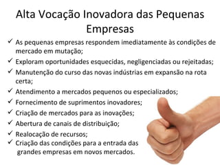 Alta Vocação Inovadora das Pequenas
                Empresas
 As pequenas empresas respondem imediatamente às condições de
  mercado em mutação;
 Exploram oportunidades esquecidas, negligenciadas ou rejeitadas;
 Manutenção do curso das novas indústrias em expansão na rota
  certa;
 Atendimento a mercados pequenos ou especializados;
 Fornecimento de suprimentos inovadores;
 Criação de mercados para as inovações;
 Abertura de canais de distribuição;
 Realocação de recursos;
 Criação das condições para a entrada das
   grandes empresas em novos mercados.
 