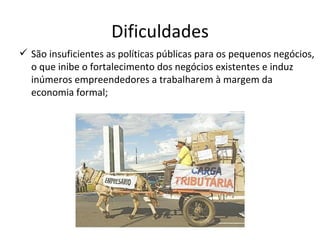 Dificuldades
 São insuficientes as políticas públicas para os pequenos negócios,
  o que inibe o fortalecimento dos negócios existentes e induz
  inúmeros empreendedores a trabalharem à margem da
  economia formal;
 