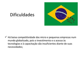 Dificuldades



 Há baixa competitividade das micro e pequenas empresas num
  mundo globalizado, pois o investimento e o acesso às
  tecnologias e à capacitação são insuficientes diante de suas
  necessidades;
 