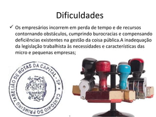 Dificuldades
 Os empresários incorrem em perda de tempo e de recursos
  contornando obstáculos, cumprindo burocracias e compensando
  deficiências existentes na gestão da coisa pública.A inadequação
  da legislação trabalhista às necessidades e características das
  micro e pequenas empresas;
 