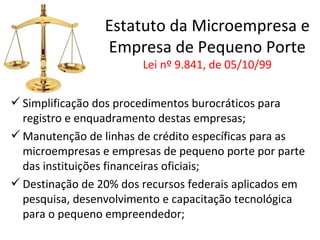 Estatuto da Microempresa e
                 Empresa de Pequeno Porte
                        Lei nº 9.841, de 05/10/99


 Simplificação dos procedimentos burocráticos para
  registro e enquadramento destas empresas;
 Manutenção de linhas de crédito específicas para as
  microempresas e empresas de pequeno porte por parte
  das instituições financeiras oficiais;
 Destinação de 20% dos recursos federais aplicados em
  pesquisa, desenvolvimento e capacitação tecnológica
  para o pequeno empreendedor;
 